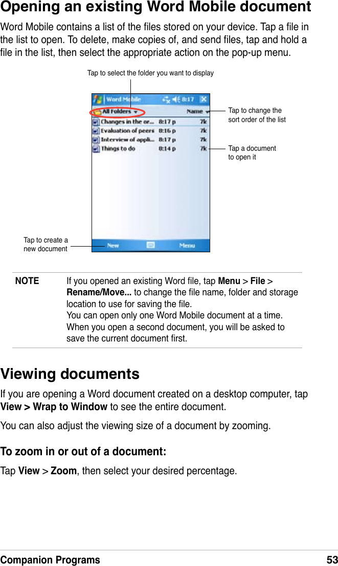 Companion Programs53NOTE  If you opened an existing Word le, tap Menu &gt; File &gt; Rename/Move... to change the le name, folder and storage location to use for saving the le. You can open only one Word Mobile document at a time. When you open a second document, you will be asked to save the current document rst.Opening an existing Word Mobile documentWord Mobile contains a list of the les stored on your device. Tap a le in the list to open. To delete, make copies of, and send les, tap and hold a le in the list, then select the appropriate action on the pop-up menu.Tap to select the folder you want to displayTap to change the sort order of the listTap a document to open itTap to create a new documentViewing documentsIf you are opening a Word document created on a desktop computer, tap View &gt; Wrap to Window to see the entire document.You can also adjust the viewing size of a document by zooming.To zoom in or out of a document:Tap View &gt; Zoom, then select your desired percentage.