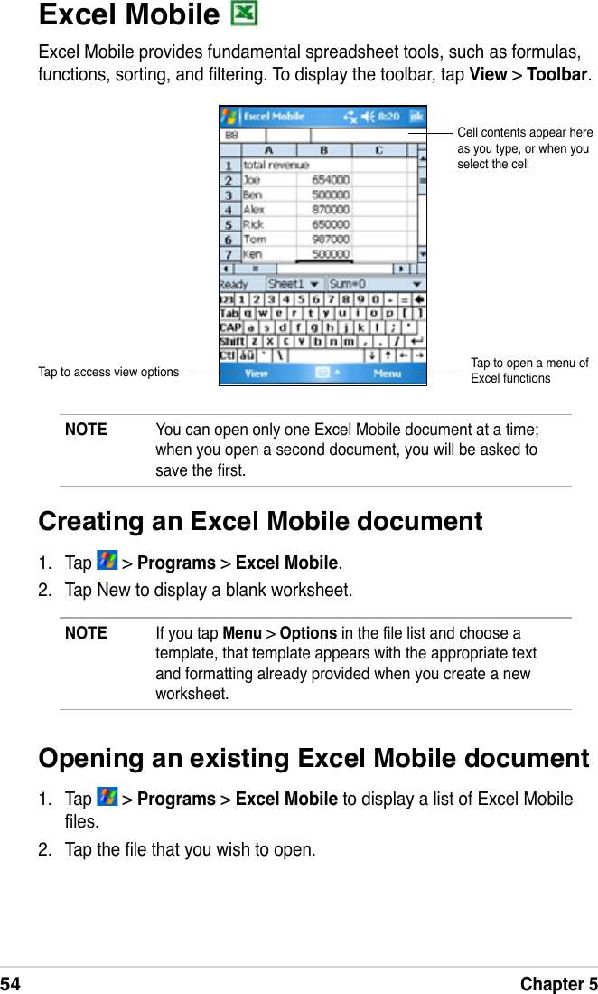 54Chapter 5Excel Mobile Excel Mobile provides fundamental spreadsheet tools, such as formulas, functions, sorting, and ltering. To display the toolbar, tap View &gt; Toolbar.NOTE  You can open only one Excel Mobile document at a time; when you open a second document, you will be asked to save the rst.Cell contents appear here as you type, or when you select the cellTap to access view options Tap to open a menu of Excel functionsCreating an Excel Mobile document1.  Tap   &gt; Programs &gt; Excel Mobile.2.  Tap New to display a blank worksheet.NOTE  If you tap Menu &gt; Options in the le list and choose a template, that template appears with the appropriate text and formatting already provided when you create a new worksheet.Opening an existing Excel Mobile document1.  Tap   &gt; Programs &gt; Excel Mobile to display a list of Excel Mobile les.2.  Tap the le that you wish to open.