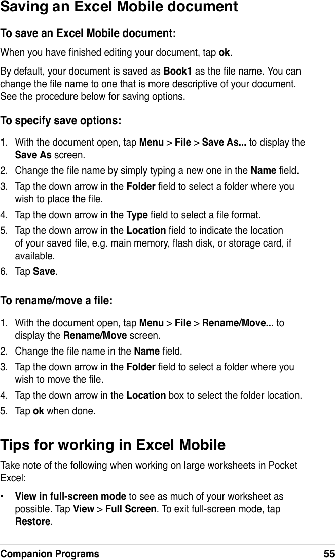 Companion Programs55Saving an Excel Mobile documentTo save an Excel Mobile document:When you have nished editing your document, tap ok.By default, your document is saved as Book1 as the le name. You can change the le name to one that is more descriptive of your document. See the procedure below for saving options.To specify save options:1.  With the document open, tap Menu &gt; File &gt; Save As... to display the Save As screen.2.  Change the le name by simply typing a new one in the Name eld.3.  Tap the down arrow in the Folder eld to select a folder where you wish to place the le.4.  Tap the down arrow in the Type eld to select a le format.5.  Tap the down arrow in the Location eld to indicate the location of your saved le, e.g. main memory, ash disk, or storage card, if available.6.  Tap Save.To rename/move a le:1.  With the document open, tap Menu &gt; File &gt; Rename/Move... to display the Rename/Move screen.2.  Change the le name in the Name eld.3.  Tap the down arrow in the Folder eld to select a folder where you wish to move the le.4.  Tap the down arrow in the Location box to select the folder location.5.  Tap ok when done.Tips for working in Excel MobileTake note of the following when working on large worksheets in Pocket Excel:•  View in full-screen mode to see as much of your worksheet as possible. Tap View &gt; Full Screen. To exit full-screen mode, tap Restore.