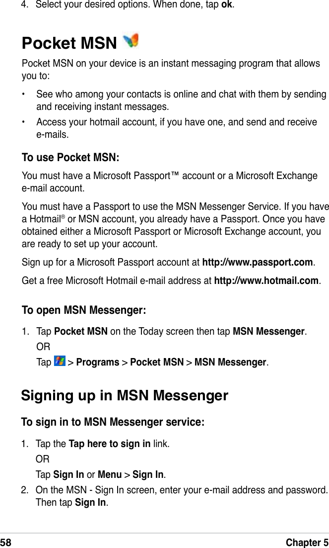 58Chapter 5Pocket MSN Pocket MSN on your device is an instant messaging program that allows you to:•  See who among your contacts is online and chat with them by sending and receiving instant messages. •  Access your hotmail account, if you have one, and send and receive e-mails.To use Pocket MSN:You must have a Microsoft Passport™ account or a Microsoft Exchange e-mail account. You must have a Passport to use the MSN Messenger Service. If you have a Hotmail® or MSN account, you already have a Passport. Once you have obtained either a Microsoft Passport or Microsoft Exchange account, you are ready to set up your account.Sign up for a Microsoft Passport account at http://www.passport.com.Get a free Microsoft Hotmail e-mail address at http://www.hotmail.com.To open MSN Messenger:1.  Tap Pocket MSN on the Today screen then tap MSN Messenger.   OR   Tap   &gt; Programs &gt; Pocket MSN &gt; MSN Messenger.4.  Select your desired options. When done, tap ok.Signing up in MSN MessengerTo sign in to MSN Messenger service:1.  Tap the Tap here to sign in link.  OR  Tap Sign In or Menu &gt; Sign In.2.  On the MSN - Sign In screen, enter your e-mail address and password. Then tap Sign In.