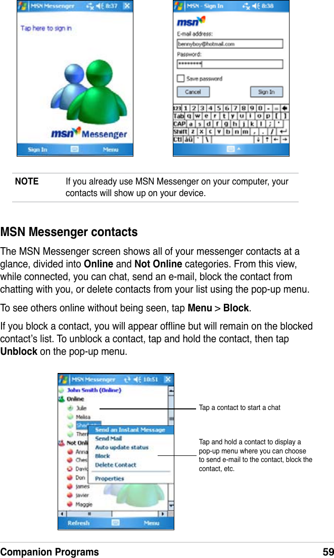 Companion Programs59NOTE  If you already use MSN Messenger on your computer, your contacts will show up on your device.MSN Messenger contactsThe MSN Messenger screen shows all of your messenger contacts at a glance, divided into Online and Not Online categories. From this view, while connected, you can chat, send an e-mail, block the contact from chatting with you, or delete contacts from your list using the pop-up menu.To see others online without being seen, tap Menu &gt; Block.If you block a contact, you will appear ofine but will remain on the blocked contact’s list. To unblock a contact, tap and hold the contact, then tap Unblock on the pop-up menu.Tap a contact to start a chatTap and hold a contact to display a pop-up menu where you can choose to send e-mail to the contact, block the contact, etc.