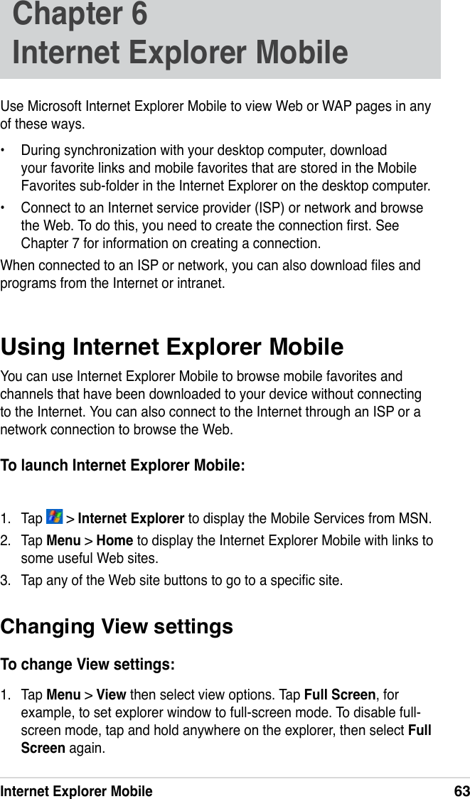 Internet Explorer Mobile63Use Microsoft Internet Explorer Mobile to view Web or WAP pages in any of these ways.•  During synchronization with your desktop computer, download your favorite links and mobile favorites that are stored in the Mobile Favorites sub-folder in the Internet Explorer on the desktop computer.•  Connect to an Internet service provider (ISP) or network and browse the Web. To do this, you need to create the connection rst. See Chapter 7 for information on creating a connection.When connected to an ISP or network, you can also download les and programs from the Internet or intranet.Using Internet Explorer MobileYou can use Internet Explorer Mobile to browse mobile favorites and channels that have been downloaded to your device without connecting to the Internet. You can also connect to the Internet through an ISP or a network connection to browse the Web.To launch Internet Explorer Mobile:1.  Tap   &gt; Internet Explorer to display the Mobile Services from MSN.2.  Tap Menu &gt; Home to display the Internet Explorer Mobile with links to some useful Web sites. 3.  Tap any of the Web site buttons to go to a specic site.Chapter 6   Internet Explorer MobileChanging View settingsTo change View settings:1.  Tap Menu &gt; View then select view options. Tap Full Screen, for example, to set explorer window to full-screen mode. To disable full-screen mode, tap and hold anywhere on the explorer, then select Full Screen again. 