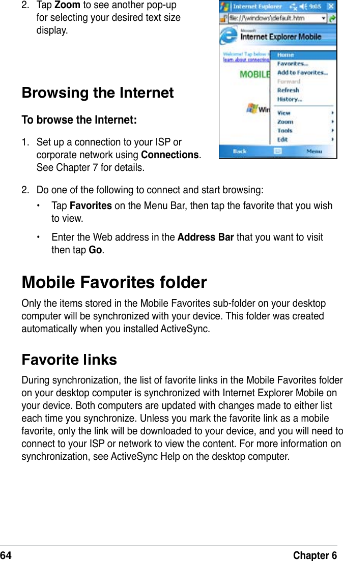 64Chapter 6Mobile Favorites folderOnly the items stored in the Mobile Favorites sub-folder on your desktop computer will be synchronized with your device. This folder was created automatically when you installed ActiveSync.Favorite linksDuring synchronization, the list of favorite links in the Mobile Favorites folder on your desktop computer is synchronized with Internet Explorer Mobile on your device. Both computers are updated with changes made to either list each time you synchronize. Unless you mark the favorite link as a mobile favorite, only the link will be downloaded to your device, and you will need to connect to your ISP or network to view the content. For more information on synchronization, see ActiveSync Help on the desktop computer.Browsing the InternetTo browse the Internet:1.  Set up a connection to your ISP or corporate network using Connections. See Chapter 7 for details.2.  Tap Zoom to see another pop-up for selecting your desired text size display.2.  Do one of the following to connect and start browsing:•  Tap Favorites on the Menu Bar, then tap the favorite that you wish to view.•  Enter the Web address in the Address Bar that you want to visit then tap Go.