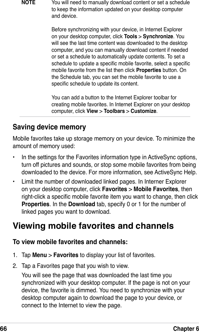 66Chapter 6Viewing mobile favorites and channelsTo view mobile favorites and channels:1.  Tap Menu &gt; Favorites to display your list of favorites.2.  Tap a Favorites page that you wish to view.You will see the page that was downloaded the last time you synchronized with your desktop computer. If the page is not on your device, the favorite is dimmed. You need to synchronize with your desktop computer again to download the page to your device, or connect to the Internet to view the page.Saving device memoryMobile favorites take up storage memory on your device. To minimize the amount of memory used:•  In the settings for the Favorites information type in ActiveSync options, turn off pictures and sounds, or stop some mobile favorites from being downloaded to the device. For more information, see ActiveSync Help.•  Limit the number of downloaded linked pages. In Interner Explorer on your desktop computer, click Favorites &gt; Mobile Favorites, then right-click a specic mobile favorite item you want to change, then click Properties. In the Download tab, specify 0 or 1 for the number of linked pages you want to download.NOTE  You will need to manually download content or set a schedule to keep the information updated on your desktop computer and device.   Before synchronizing with your device, in Internet Explorer on your desktop computer, click Tools &gt; Synchronize. You will see the last time content was downloaded to the desktop computer, and you can manually download content if needed or set a schedule to automatically update contents. To set a schedule to update a specic mobile favorite, select a specic mobile favorite from the list then click Properties button. On the Schedule tab, you can set the mobile favorite to use a specic schedule to update its content.  You can add a button to the Internet Explorer toolbar for creating mobile favorites. In Internet Explorer on your desktop  computer, click View &gt; Toolbars &gt; Customize.