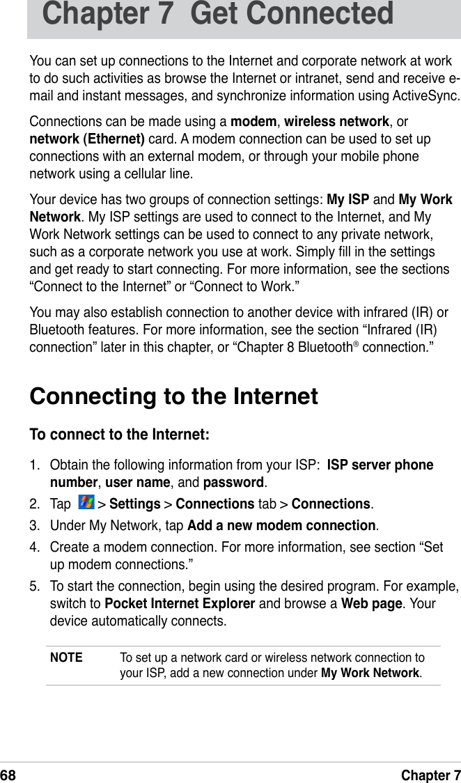 68Chapter 7Chapter 7  Get ConnectedYou can set up connections to the Internet and corporate network at work  to do such activities as browse the Internet or intranet, send and receive e-mail and instant messages, and synchronize information using ActiveSync.Connections can be made using a modem, wireless network, or network (Ethernet) card. A modem connection can be used to set up connections with an external modem, or through your mobile phone network using a cellular line.Your device has two groups of connection settings: My ISP and My Work Network. My ISP settings are used to connect to the Internet, and My Work Network settings can be used to connect to any private network, such as a corporate network you use at work. Simply ll in the settings and get ready to start connecting. For more information, see the sections “Connect to the Internet” or “Connect to Work.”You may also establish connection to another device with infrared (IR) or Bluetooth features. For more information, see the section “Infrared (IR) connection” later in this chapter, or “Chapter 8 Bluetooth® connection.”Connecting to the InternetTo connect to the Internet:1.  Obtain the following information from your ISP:  ISP server phone number, user name, and password. 2.  Tap    &gt; Settings &gt; Connections tab &gt; Connections.3.  Under My Network, tap Add a new modem connection.4.  Create a modem connection. For more information, see section “Set up modem connections.”5.  To start the connection, begin using the desired program. For example, switch to Pocket Internet Explorer and browse a Web page. Your device automatically connects.NOTE  To set up a network card or wireless network connection to your ISP, add a new connection under My Work Network.