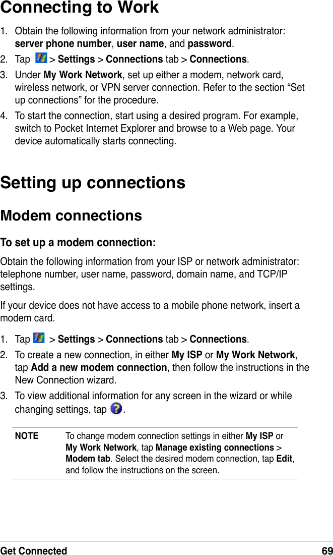 Get Connected69Connecting to Work1.  Obtain the following information from your network administrator: server phone number, user name, and password.2.  Tap    &gt; Settings &gt; Connections tab &gt; Connections.3.  Under My Work Network, set up either a modem, network card, wireless network, or VPN server connection. Refer to the section “Set up connections” for the procedure.4.  To start the connection, start using a desired program. For example, switch to Pocket Internet Explorer and browse to a Web page. Your device automatically starts connecting.Setting up connectionsModem connectionsTo set up a modem connection:Obtain the following information from your ISP or network administrator: telephone number, user name, password, domain name, and TCP/IP settings.If your device does not have access to a mobile phone network, insert a modem card.1.  Tap    &gt; Settings &gt; Connections tab &gt; Connections.2.  To create a new connection, in either My ISP or My Work Network, tap Add a new modem connection, then follow the instructions in the New Connection wizard.3.  To view additional information for any screen in the wizard or while changing settings, tap  .NOTE  To change modem connection settings in either My ISP or My Work Network, tap Manage existing connections &gt; Modem tab. Select the desired modem connection, tap Edit, and follow the instructions on the screen.