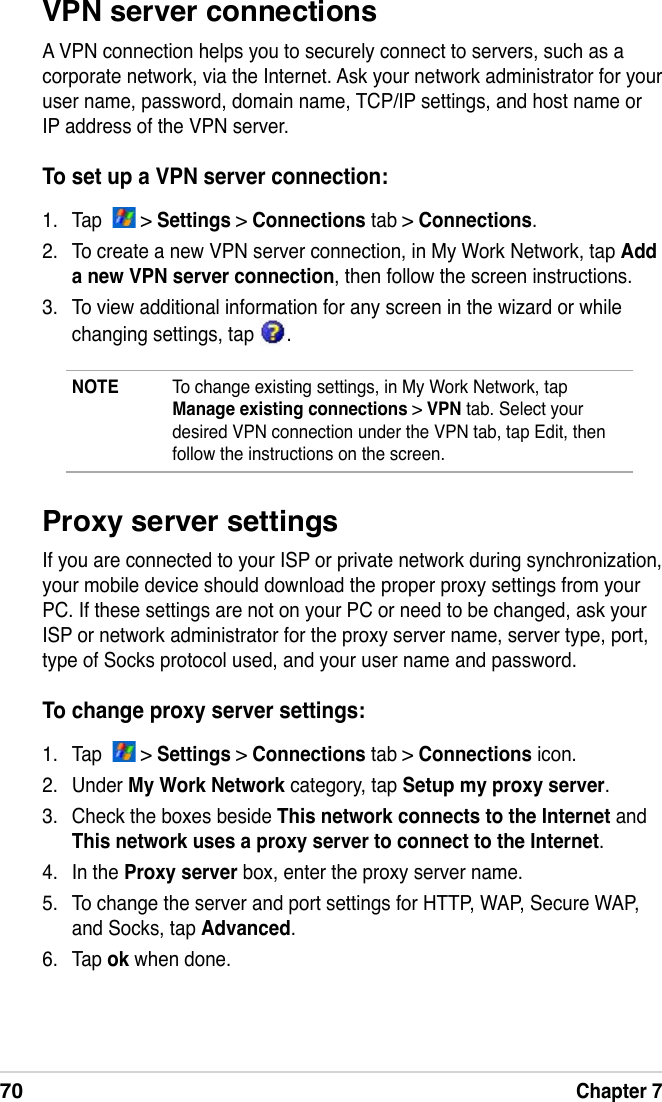 70Chapter 7VPN server connectionsA VPN connection helps you to securely connect to servers, such as a corporate network, via the Internet. Ask your network administrator for your user name, password, domain name, TCP/IP settings, and host name or IP address of the VPN server.To set up a VPN server connection:1.  Tap    &gt; Settings &gt; Connections tab &gt; Connections.2.  To create a new VPN server connection, in My Work Network, tap Add a new VPN server connection, then follow the screen instructions.3.  To view additional information for any screen in the wizard or while changing settings, tap  .NOTE  To change existing settings, in My Work Network, tap Manage existing connections &gt; VPN tab. Select your desired VPN connection under the VPN tab, tap Edit, then follow the instructions on the screen.Proxy server settingsIf you are connected to your ISP or private network during synchronization, your mobile device should download the proper proxy settings from your PC. If these settings are not on your PC or need to be changed, ask your ISP or network administrator for the proxy server name, server type, port, type of Socks protocol used, and your user name and password.To change proxy server settings:1.  Tap    &gt; Settings &gt; Connections tab &gt; Connections icon.2.  Under My Work Network category, tap Setup my proxy server.3.  Check the boxes beside This network connects to the Internet and This network uses a proxy server to connect to the Internet.4.  In the Proxy server box, enter the proxy server name.5.  To change the server and port settings for HTTP, WAP, Secure WAP, and Socks, tap Advanced.6.  Tap ok when done.