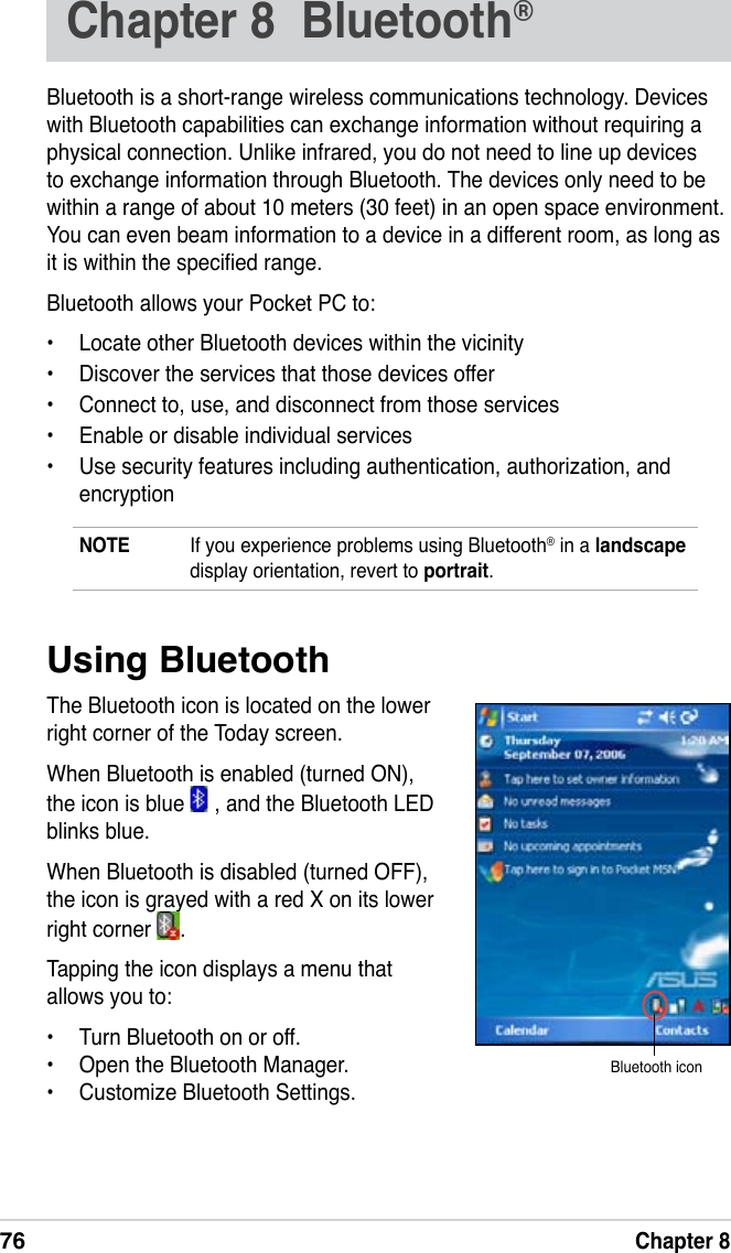 76Chapter 8Chapter 8  Bluetooth® Bluetooth is a short-range wireless communications technology. Devices with Bluetooth capabilities can exchange information without requiring a physical connection. Unlike infrared, you do not need to line up devices to exchange information through Bluetooth. The devices only need to be within a range of about 10 meters (30 feet) in an open space environment. You can even beam information to a device in a different room, as long as it is within the specied range.Bluetooth allows your Pocket PC to:•  Locate other Bluetooth devices within the vicinity•  Discover the services that those devices offer•  Connect to, use, and disconnect from those services•  Enable or disable individual services•  Use security features including authentication, authorization, and encryptionNOTE  If you experience problems using Bluetooth® in a landscape display orientation, revert to portrait.Using BluetoothThe Bluetooth icon is located on the lower right corner of the Today screen.When Bluetooth is enabled (turned ON), the icon is blue   , and the Bluetooth LED   blinks blue.When Bluetooth is disabled (turned OFF), the icon is grayed with a red X on its lower right corner  .Tapping the icon displays a menu that allows you to:•  Turn Bluetooth on or off.•  Open the Bluetooth Manager.•  Customize Bluetooth Settings.Bluetooth icon