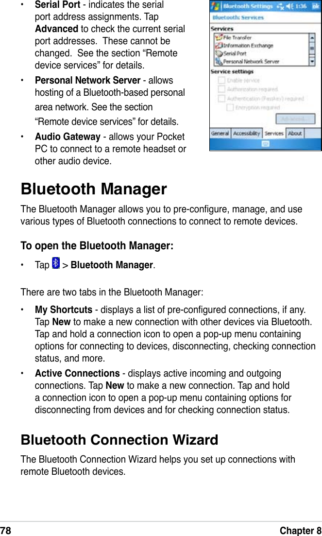 78Chapter 8Bluetooth Connection WizardThe Bluetooth Connection Wizard helps you set up connections with remote Bluetooth devices.Bluetooth ManagerThe Bluetooth Manager allows you to pre-congure, manage, and use various types of Bluetooth connections to connect to remote devices.To open the Bluetooth Manager:•  Tap   &gt; Bluetooth Manager. There are two tabs in the Bluetooth Manager:•  My Shortcuts - displays a list of pre-congured connections, if any. Tap New to make a new connection with other devices via Bluetooth. Tap and hold a connection icon to open a pop-up menu containing options for connecting to devices, disconnecting, checking connection status, and more.•  Active Connections - displays active incoming and outgoing connections. Tap New to make a new connection. Tap and hold a connection icon to open a pop-up menu containing options for disconnecting from devices and for checking connection status.•  Serial Port - indicates the serial port address assignments. Tap Advanced to check the current serial port addresses.  These cannot be changed.  See the section “Remote device services” for details.•  Personal Network Server - allows hosting of a Bluetooth-based personal area network. See the section “Remote device services” for details.•  Audio Gateway - allows your Pocket PC to connect to a remote headset or other audio device.