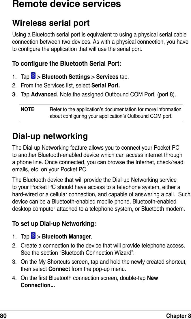 80Chapter 8Dial-up networkingThe Dial-up Networking feature allows you to connect your Pocket PC to another Bluetooth-enabled device which can access internet through a phone line. Once connected, you can browse the Internet, check/read emails, etc. on your Pocket PC.The Bluetooth device that will provide the Dial-up Networking service to your Pocket PC should have access to a telephone system, either a hard-wired or a cellular connection, and capable of answering a call.  Such device can be a Bluetooth-enabled mobile phone, Bluetooth-enabled desktop computer attached to a telephone system, or Bluetooth modem.To set up Dial-up Networking:1.  Tap   &gt; Bluetooth Manager.2.  Create a connection to the device that will provide telephone access. See the section “Bluetooth Connection Wizard”.3.  On the My Shortcuts screen, tap and hold the newly created shortcut, then select Connect from the pop-up menu.4.  On the rst Bluetooth connection screen, double-tap New Connection...Remote device servicesWireless serial portUsing a Bluetooth serial port is equivalent to using a physical serial cable connection between two devices. As with a physical connection, you have to congure the application that will use the serial port.To congure the Bluetooth Serial Port:1.  Tap   &gt; Bluetooth Settings &gt; Services tab.2.  From the Services list, select Serial Port.3.  Tap Advanced. Note the assigned Outbound COM Port  (port 8).NOTE  Refer to the application’s documentation for more information about conguring your application’s Outbound COM port.
