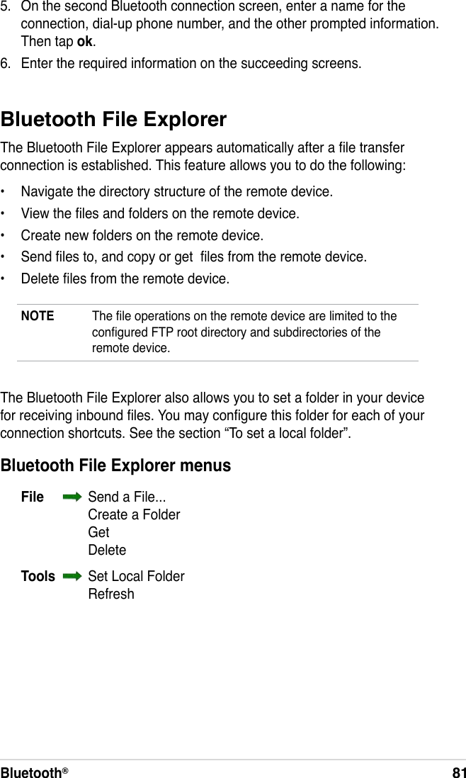 Bluetooth®81Bluetooth File ExplorerThe Bluetooth File Explorer appears automatically after a le transfer connection is established. This feature allows you to do the following:•  Navigate the directory structure of the remote device.•  View the les and folders on the remote device.•  Create new folders on the remote device.•  Send les to, and copy or get  les from the remote device.•  Delete les from the remote device.NOTE  The le operations on the remote device are limited to the congured FTP root directory and subdirectories of the remote device.5.  On the second Bluetooth connection screen, enter a name for the connection, dial-up phone number, and the other prompted information. Then tap ok.6.  Enter the required information on the succeeding screens.The Bluetooth File Explorer also allows you to set a folder in your device for receiving inbound les. You may congure this folder for each of your connection shortcuts. See the section “To set a local folder”.Bluetooth File Explorer menusFile    Send a File...    Create a Folder    Get    DeleteTools    Set Local Folder    Refresh