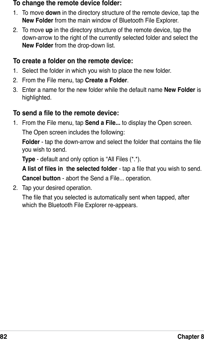 82Chapter 8To change the remote device folder:1.  To move down in the directory structure of the remote device, tap the New Folder from the main window of Bluetooth File Explorer.2.  To move up in the directory structure of the remote device, tap the down-arrow to the right of the currently selected folder and select the New Folder from the drop-down list.To create a folder on the remote device:1.  Select the folder in which you wish to place the new folder.2.  From the File menu, tap Create a Folder.3.  Enter a name for the new folder while the default name New Folder is highlighted.To send a le to the remote device:1.  From the File menu, tap Send a File... to display the Open screen.  The Open screen includes the following:  Folder - tap the down-arrow and select the folder that contains the le you wish to send. Type - default and only option is “All Files (*.*). A list of les in  the selected folder - tap a le that you wish to send. Cancel button - abort the Send a File... operation.2.  Tap your desired operation.  The le that you selected is automatically sent when tapped, after which the Bluetooth File Explorer re-appears.