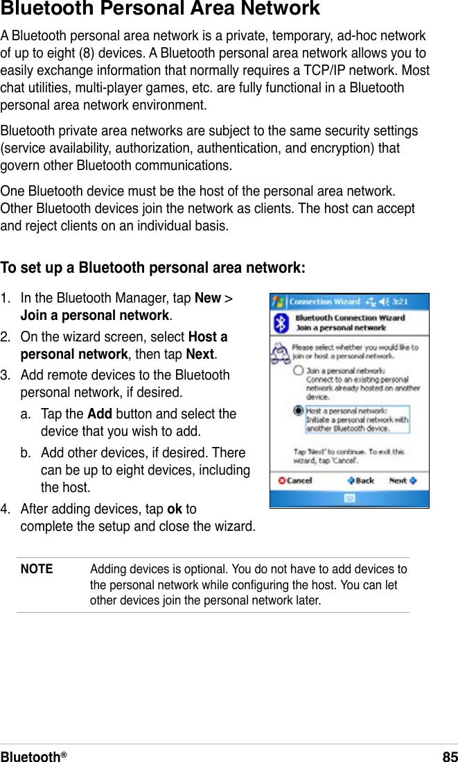 Bluetooth®85Bluetooth Personal Area NetworkA Bluetooth personal area network is a private, temporary, ad-hoc network of up to eight (8) devices. A Bluetooth personal area network allows you to easily exchange information that normally requires a TCP/IP network. Most chat utilities, multi-player games, etc. are fully functional in a Bluetooth personal area network environment.Bluetooth private area networks are subject to the same security settings (service availability, authorization, authentication, and encryption) that govern other Bluetooth communications.One Bluetooth device must be the host of the personal area network. Other Bluetooth devices join the network as clients. The host can accept and reject clients on an individual basis.To set up a Bluetooth personal area network:1.  In the Bluetooth Manager, tap New &gt; Join a personal network.2.  On the wizard screen, select Host a personal network, then tap Next.3.  Add remote devices to the Bluetooth personal network, if desired.a.  Tap the Add button and select the device that you wish to add.b.  Add other devices, if desired. There can be up to eight devices, including the host.4.  After adding devices, tap ok to complete the setup and close the wizard.NOTE  Adding devices is optional. You do not have to add devices to the personal network while conguring the host. You can let other devices join the personal network later.