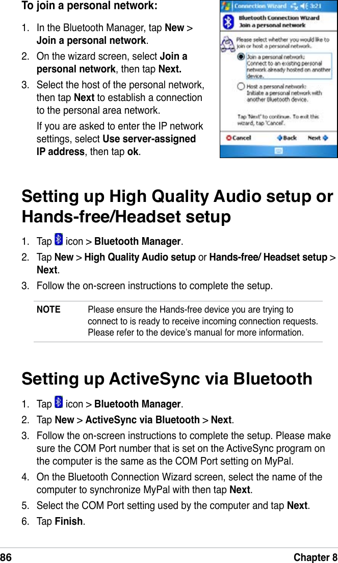 86Chapter 8Setting up High Quality Audio setup or Hands-free/Headset setup1.   Tap   icon &gt; Bluetooth Manager.2.   Tap New &gt; High Quality Audio setup or Hands-free/ Headset setup &gt; Next.3.   Follow the on-screen instructions to complete the setup.NOTE  Please ensure the Hands-free device you are trying to connect to is ready to receive incoming connection requests. Please refer to the device’s manual for more information.To join a personal network:1.  In the Bluetooth Manager, tap New &gt; Join a personal network.2.  On the wizard screen, select Join a personal network, then tap Next.3.  Select the host of the personal network, then tap Next to establish a connection to the personal area network.If you are asked to enter the IP network settings, select Use server-assigned IP address, then tap ok.Setting up ActiveSync via Bluetooth1.   Tap   icon &gt; Bluetooth Manager.2.   Tap New &gt; ActiveSync via Bluetooth &gt; Next.3.   Follow the on-screen instructions to complete the setup. Please make sure the COM Port number that is set on the ActiveSync program on the computer is the same as the COM Port setting on MyPal.4.   On the Bluetooth Connection Wizard screen, select the name of the computer to synchronize MyPal with then tap Next.5.   Select the COM Port setting used by the computer and tap Next.6.   Tap Finish.