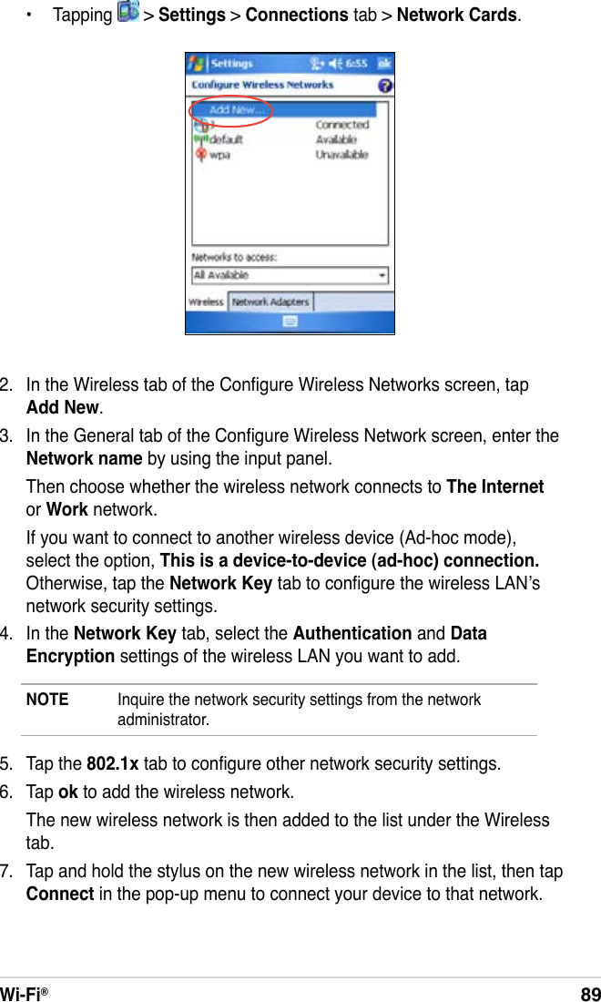 Wi-Fi®89  •  Tapping   &gt; Settings &gt; Connections tab &gt; Network Cards.2.  In the Wireless tab of the Congure Wireless Networks screen, tap Add New.3.  In the General tab of the Congure Wireless Network screen, enter the Network name by using the input panel.  Then choose whether the wireless network connects to The Internet or Work network.  If you want to connect to another wireless device (Ad-hoc mode), select the option, This is a device-to-device (ad-hoc) connection. Otherwise, tap the Network Key tab to congure the wireless LAN’s network security settings.4.  In the Network Key tab, select the Authentication and Data Encryption settings of the wireless LAN you want to add.NOTE  Inquire the network security settings from the network administrator.5.  Tap the 802.1x tab to congure other network security settings.6.  Tap ok to add the wireless network.  The new wireless network is then added to the list under the Wireless tab.7.  Tap and hold the stylus on the new wireless network in the list, then tap Connect in the pop-up menu to connect your device to that network.