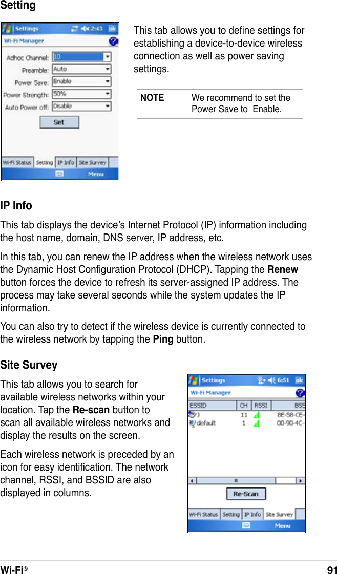 Wi-Fi®91IP InfoThis tab displays the device’s Internet Protocol (IP) information including the host name, domain, DNS server, IP address, etc.In this tab, you can renew the IP address when the wireless network uses the Dynamic Host Conguration Protocol (DHCP). Tapping the Renew button forces the device to refresh its server-assigned IP address. The process may take several seconds while the system updates the IP information.You can also try to detect if the wireless device is currently connected to the wireless network by tapping the Ping button.Site SurveyThis tab allows you to search for available wireless networks within your location. Tap the Re-scan button to scan all available wireless networks and display the results on the screen.Each wireless network is preceded by an icon for easy identication. The network channel, RSSI, and BSSID are also displayed in columns.NOTE  We recommend to set the Power Save to  Enable.This tab allows you to dene settings for establishing a device-to-device wireless connection as well as power saving settings.Setting