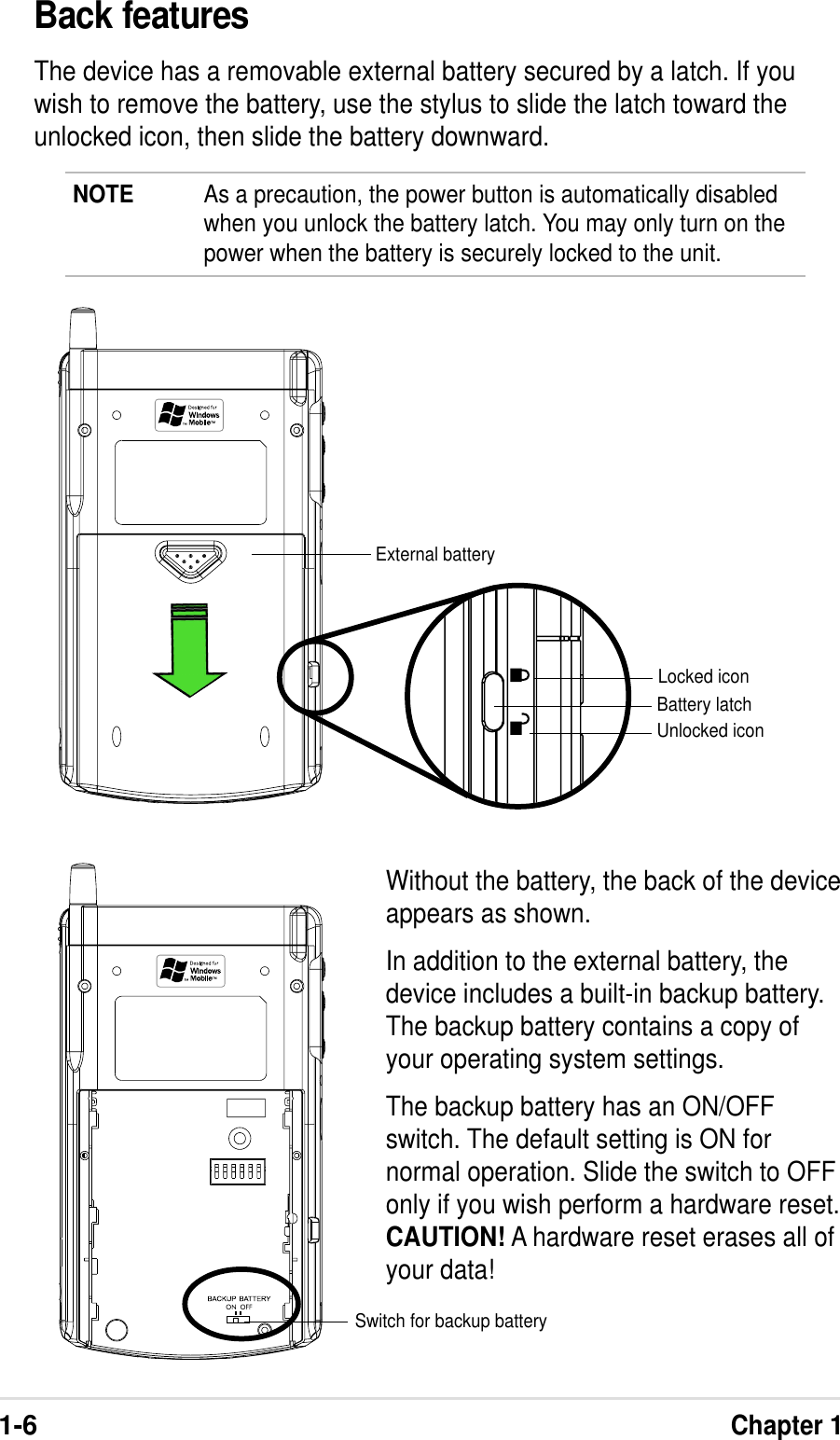 1-6Chapter 1Back featuresThe device has a removable external battery secured by a latch. If youwish to remove the battery, use the stylus to slide the latch toward theunlocked icon, then slide the battery downward.Without the battery, the back of the deviceappears as shown.In addition to the external battery, thedevice includes a built-in backup battery.The backup battery contains a copy ofyour operating system settings.The backup battery has an ON/OFFswitch. The default setting is ON fornormal operation. Slide the switch to OFFonly if you wish perform a hardware reset.CAUTION! A hardware reset erases all ofyour data!NOTE As a precaution, the power button is automatically disabledwhen you unlock the battery latch. You may only turn on thepower when the battery is securely locked to the unit.External batteryLocked iconUnlocked iconBattery latchSwitch for backup battery