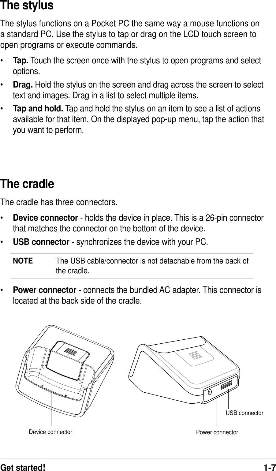 Get started!1-7The cradleThe cradle has three connectors.•Device connector - holds the device in place. This is a 26-pin connectorthat matches the connector on the bottom of the device.•USB connector - synchronizes the device with your PC.NOTE The USB cable/connector is not detachable from the back ofthe cradle.•Power connector - connects the bundled AC adapter. This connector islocated at the back side of the cradle.Device connectorUSB connectorPower connectorThe stylusThe stylus functions on a Pocket PC the same way a mouse functions ona standard PC. Use the stylus to tap or drag on the LCD touch screen toopen programs or execute commands.•Tap. Touch the screen once with the stylus to open programs and selectoptions.•Drag. Hold the stylus on the screen and drag across the screen to selecttext and images. Drag in a list to select multiple items.•Tap and hold. Tap and hold the stylus on an item to see a list of actionsavailable for that item. On the displayed pop-up menu, tap the action thatyou want to perform.