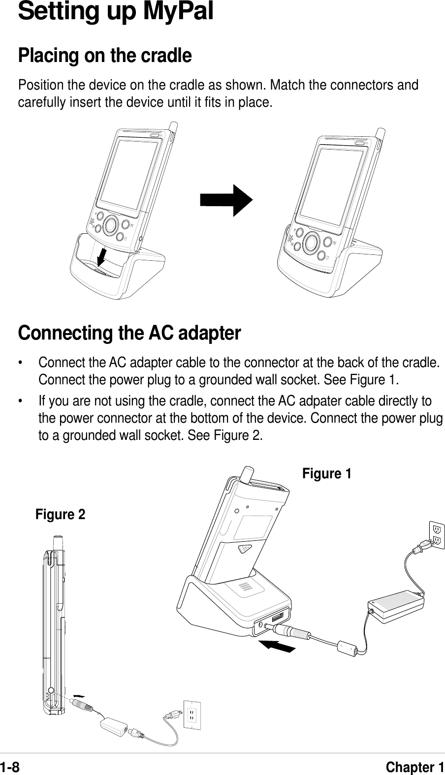 1-8Chapter 1Setting up MyPalPlacing on the cradlePosition the device on the cradle as shown. Match the connectors andcarefully insert the device until it fits in place.Connecting the AC adapter•Connect the AC adapter cable to the connector at the back of the cradle.Connect the power plug to a grounded wall socket. See Figure 1.•If you are not using the cradle, connect the AC adpater cable directly tothe power connector at the bottom of the device. Connect the power plugto a grounded wall socket. See Figure 2.Figure 1Figure 2