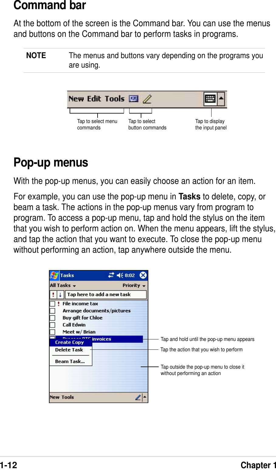 1-12Chapter 1Command barAt the bottom of the screen is the Command bar. You can use the menusand buttons on the Command bar to perform tasks in programs.NOTE The menus and buttons vary depending on the programs youare using.Tap to select menucommands Tap to selectbutton commands Tap to displaythe input panelPop-up menusWith the pop-up menus, you can easily choose an action for an item.For example, you can use the pop-up menu in Tasks to delete, copy, orbeam a task. The actions in the pop-up menus vary from program toprogram. To access a pop-up menu, tap and hold the stylus on the itemthat you wish to perform action on. When the menu appears, lift the stylus,and tap the action that you want to execute. To close the pop-up menuwithout performing an action, tap anywhere outside the menu.Tap and hold until the pop-up menu appearsTap the action that you wish to performTap outside the pop-up menu to close itwithout performing an action