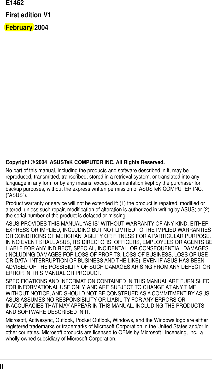iiCopyright © 2004  ASUSTeK COMPUTER INC. All Rights Reserved.No part of this manual, including the products and software described in it, may bereproduced, transmitted, transcribed, stored in a retrieval system, or translated into anylanguage in any form or by any means, except documentation kept by the purchaser forbackup purposes, without the express written permission of ASUSTeK COMPUTER INC.(“ASUS”).Product warranty or service will not be extended if: (1) the product is repaired, modified oraltered, unless such repair, modification of alteration is authorized in writing by ASUS; or (2)the serial number of the product is defaced or missing.ASUS PROVIDES THIS MANUAL “AS IS” WITHOUT WARRANTY OF ANY KIND, EITHEREXPRESS OR IMPLIED, INCLUDING BUT NOT LIMITED TO THE IMPLIED WARRANTIESOR CONDITIONS OF MERCHANTABILITY OR FITNESS FOR A PARTICULAR PURPOSE.IN NO EVENT SHALL ASUS, ITS DIRECTORS, OFFICERS, EMPLOYEES OR AGENTS BELIABLE FOR ANY INDIRECT, SPECIAL, INCIDENTAL, OR CONSEQUENTIAL DAMAGES(INCLUDING DAMAGES FOR LOSS OF PROFITS, LOSS OF BUSINESS, LOSS OF USEOR DATA, INTERRUPTION OF BUSINESS AND THE LIKE), EVEN IF ASUS HAS BEENADVISED OF THE POSSIBILITY OF SUCH DAMAGES ARISING FROM ANY DEFECT ORERROR IN THIS MANUAL OR PRODUCT.SPECIFICATIONS AND INFORMATION CONTAINED IN THIS MANUAL ARE FURNISHEDFOR INFORMATIONAL USE ONLY, AND ARE SUBJECT TO CHANGE AT ANY TIMEWITHOUT NOTICE, AND SHOULD NOT BE CONSTRUED AS A COMMITMENT BY ASUS.ASUS ASSUMES NO RESPONSIBILITY OR LIABILITY FOR ANY ERRORS ORINACCURACIES THAT MAY APPEAR IN THIS MANUAL, INCLUDING THE PRODUCTSAND SOFTWARE DESCRIBED IN IT.Microsoft, Activesync, Outlook, Pocket Outlook, Windows, and the Windows logo are eitherregistered trademarks or trademarks of Microsoft Corporation in the United States and/or inother countries. Microsoft products are licensed to OEMs by Microsoft Lincensing, Inc., awholly owned subsidiary of Microsoft Corporation.E1462First edition V1February 2004