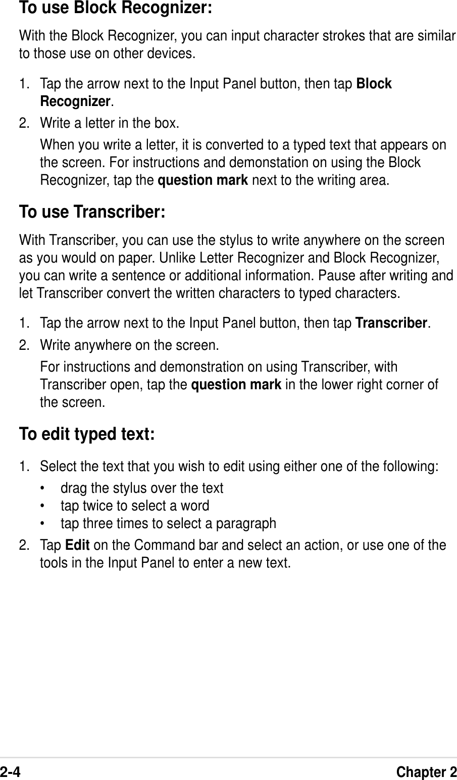 2-4Chapter 2To use Block Recognizer:With the Block Recognizer, you can input character strokes that are similarto those use on other devices.1. Tap the arrow next to the Input Panel button, then tap BlockRecognizer.2. Write a letter in the box.When you write a letter, it is converted to a typed text that appears onthe screen. For instructions and demonstation on using the BlockRecognizer, tap the question mark next to the writing area.To use Transcriber:With Transcriber, you can use the stylus to write anywhere on the screenas you would on paper. Unlike Letter Recognizer and Block Recognizer,you can write a sentence or additional information. Pause after writing andlet Transcriber convert the written characters to typed characters.1. Tap the arrow next to the Input Panel button, then tap Transcriber.2. Write anywhere on the screen.For instructions and demonstration on using Transcriber, withTranscriber open, tap the question mark in the lower right corner ofthe screen.To edit typed text:1. Select the text that you wish to edit using either one of the following:•drag the stylus over the text•tap twice to select a word•tap three times to select a paragraph2. Tap Edit on the Command bar and select an action, or use one of thetools in the Input Panel to enter a new text.