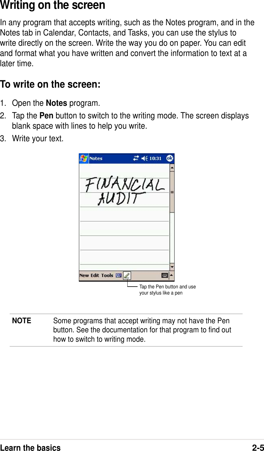 Learn the basics2-5Writing on the screenIn any program that accepts writing, such as the Notes program, and in theNotes tab in Calendar, Contacts, and Tasks, you can use the stylus towrite directly on the screen. Write the way you do on paper. You can editand format what you have written and convert the information to text at alater time.To write on the screen:1. Open the Notes program.2. Tap the Pen button to switch to the writing mode. The screen displaysblank space with lines to help you write.3. Write your text.NOTE Some programs that accept writing may not have the Penbutton. See the documentation for that program to find outhow to switch to writing mode.Tap the Pen button and useyour stylus like a pen