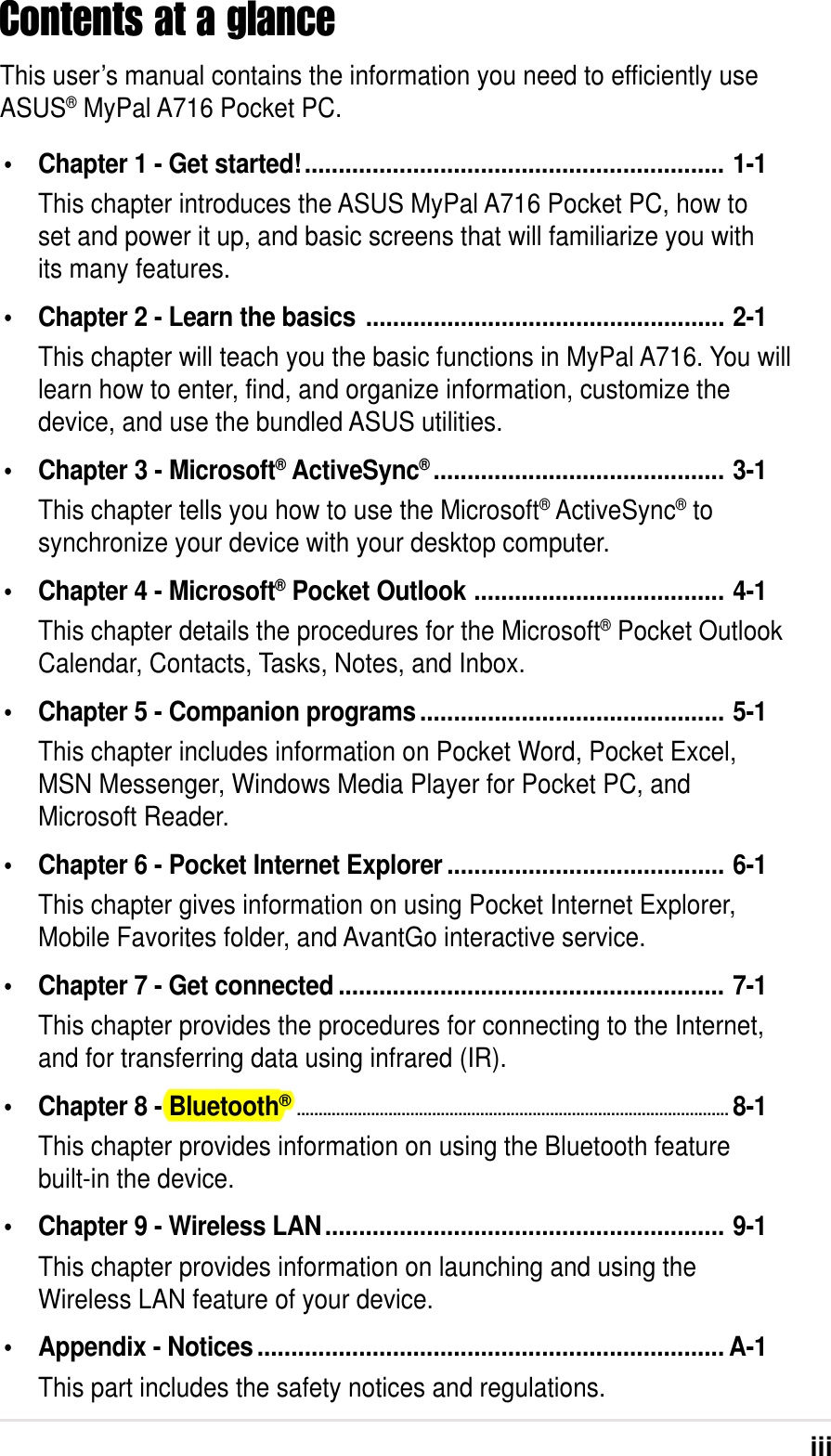 iiiContents at a glanceThis user’s manual contains the information you need to efficiently useASUS® MyPal A716 Pocket PC.•Chapter 1 - Get started!.............................................................. 1-1This chapter introduces the ASUS MyPal A716 Pocket PC, how toset and power it up, and basic screens that will familiarize you withits many features.•Chapter 2 - Learn the basics ..................................................... 2-1This chapter will teach you the basic functions in MyPal A716. You willlearn how to enter, find, and organize information, customize thedevice, and use the bundled ASUS utilities.•Chapter 3 - Microsoft® ActiveSync®........................................... 3-1This chapter tells you how to use the Microsoft® ActiveSync® tosynchronize your device with your desktop computer.•Chapter 4 - Microsoft® Pocket Outlook ..................................... 4-1This chapter details the procedures for the Microsoft® Pocket OutlookCalendar, Contacts, Tasks, Notes, and Inbox.•Chapter 5 - Companion programs............................................. 5-1This chapter includes information on Pocket Word, Pocket Excel,MSN Messenger, Windows Media Player for Pocket PC, andMicrosoft Reader.•Chapter 6 - Pocket Internet Explorer ......................................... 6-1This chapter gives information on using Pocket Internet Explorer,Mobile Favorites folder, and AvantGo interactive service.•Chapter 7 - Get connected ......................................................... 7-1This chapter provides the procedures for connecting to the Internet,and for transferring data using infrared (IR).•Chapter 8 - Bluetooth®...................................................................................................8-1This chapter provides information on using the Bluetooth featurebuilt-in the device.•Chapter 9 - Wireless LAN........................................................... 9-1This chapter provides information on launching and using theWireless LAN feature of your device.•Appendix - Notices ..................................................................... A-1This part includes the safety notices and regulations.