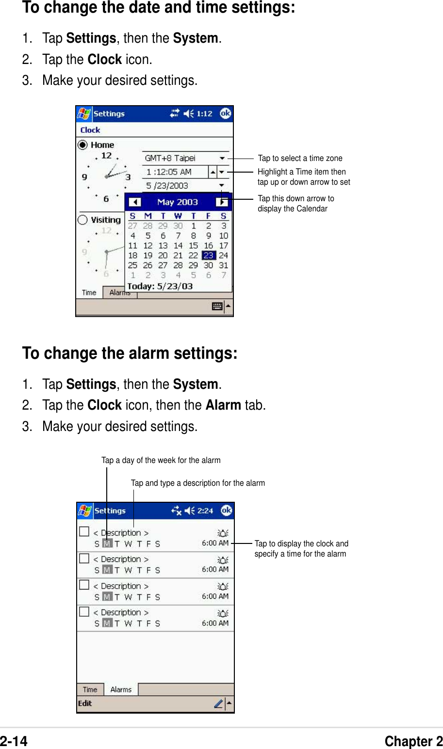 2-14Chapter 2To change the date and time settings:1. Tap Settings, then the System.2. Tap the Clock icon.3. Make your desired settings.Tap to select a time zoneHighlight a Time item thentap up or down arrow to setTap this down arrow todisplay the CalendarTo change the alarm settings:1. Tap Settings, then the System.2. Tap the Clock icon, then the Alarm tab.3. Make your desired settings.Tap a day of the week for the alarmTap and type a description for the alarmTap to display the clock andspecify a time for the alarm