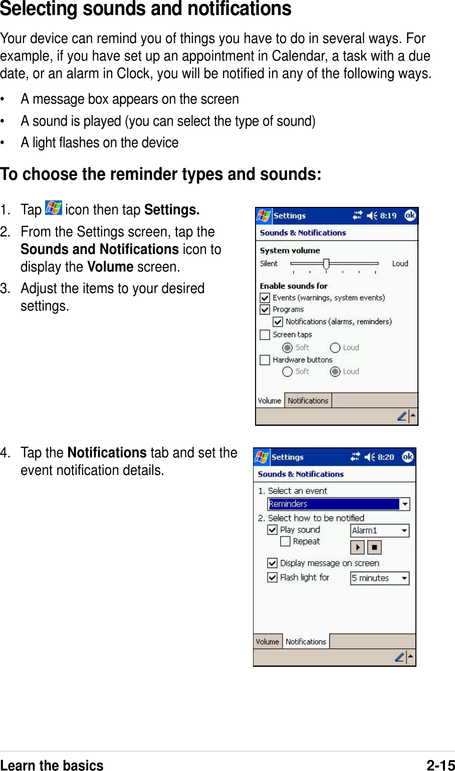 Learn the basics2-15Selecting sounds and notificationsYour device can remind you of things you have to do in several ways. Forexample, if you have set up an appointment in Calendar, a task with a duedate, or an alarm in Clock, you will be notified in any of the following ways.•A message box appears on the screen•A sound is played (you can select the type of sound)•A light flashes on the deviceTo choose the reminder types and sounds:1. Tap   icon then tap Settings.2. From the Settings screen, tap theSounds and Notifications icon todisplay the Volume screen.3. Adjust the items to your desiredsettings.4. Tap the Notifications tab and set theevent notification details.