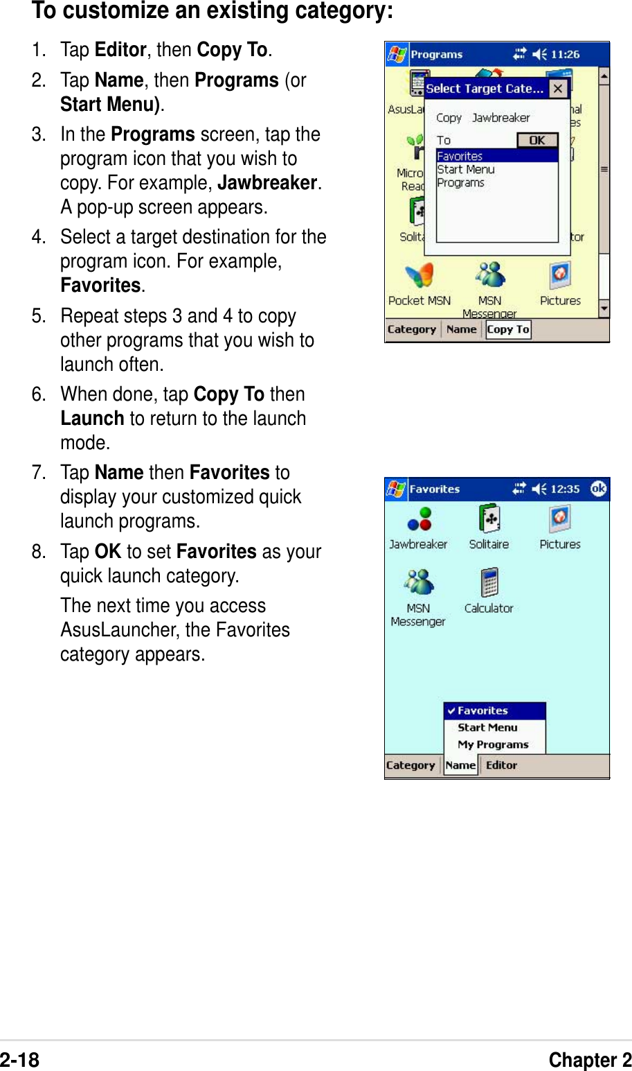 2-18Chapter 2To customize an existing category:1. Tap Editor, then Copy To.2. Tap Name, then Programs (orStart Menu).3. In the Programs screen, tap theprogram icon that you wish tocopy. For example, Jawbreaker.A pop-up screen appears.4. Select a target destination for theprogram icon. For example,Favorites.5. Repeat steps 3 and 4 to copyother programs that you wish tolaunch often.6. When done, tap Copy To thenLaunch to return to the launchmode.7. Tap Name then Favorites todisplay your customized quicklaunch programs.8. Tap OK to set Favorites as yourquick launch category.The next time you accessAsusLauncher, the Favoritescategory appears.