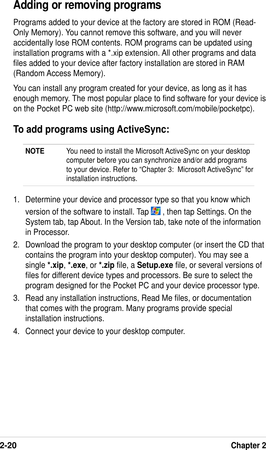 2-20Chapter 2Adding or removing programsPrograms added to your device at the factory are stored in ROM (Read-Only Memory). You cannot remove this software, and you will neveraccidentally lose ROM contents. ROM programs can be updated usinginstallation programs with a *.xip extension. All other programs and datafiles added to your device after factory installation are stored in RAM(Random Access Memory).You can install any program created for your device, as long as it hasenough memory. The most popular place to find software for your device ison the Pocket PC web site (http://www.microsoft.com/mobile/pocketpc).To add programs using ActiveSync:NOTE You need to install the Microsoft ActiveSync on your desktopcomputer before you can synchronize and/or add programsto your device. Refer to “Chapter 3:  Microsoft ActiveSync” forinstallation instructions.1. Determine your device and processor type so that you know whichversion of the software to install. Tap   , then tap Settings. On theSystem tab, tap About. In the Version tab, take note of the informationin Processor.2. Download the program to your desktop computer (or insert the CD thatcontains the program into your desktop computer). You may see asingle *.xip, *.exe, or *.zip file, a Setup.exe file, or several versions offiles for different device types and processors. Be sure to select theprogram designed for the Pocket PC and your device processor type.3. Read any installation instructions, Read Me files, or documentationthat comes with the program. Many programs provide specialinstallation instructions.4. Connect your device to your desktop computer.