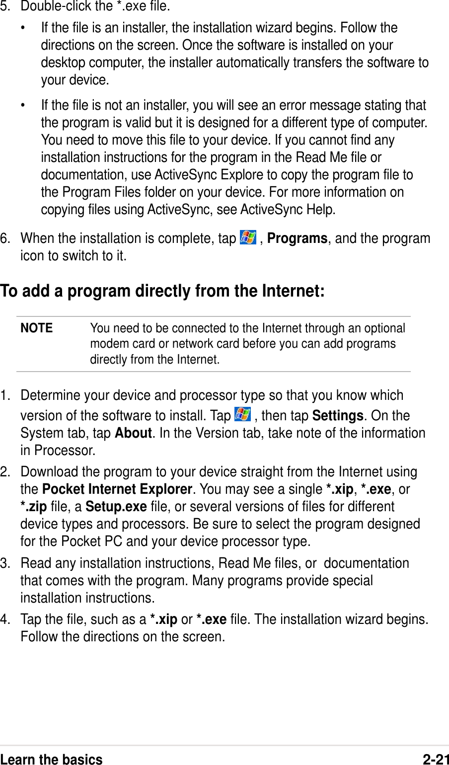 Learn the basics2-215. Double-click the *.exe file.•If the file is an installer, the installation wizard begins. Follow thedirections on the screen. Once the software is installed on yourdesktop computer, the installer automatically transfers the software toyour device.•If the file is not an installer, you will see an error message stating thatthe program is valid but it is designed for a different type of computer.You need to move this file to your device. If you cannot find anyinstallation instructions for the program in the Read Me file ordocumentation, use ActiveSync Explore to copy the program file tothe Program Files folder on your device. For more information oncopying files using ActiveSync, see ActiveSync Help.6. When the installation is complete, tap   , Programs, and the programicon to switch to it.To add a program directly from the Internet:NOTE You need to be connected to the Internet through an optionalmodem card or network card before you can add programsdirectly from the Internet.1. Determine your device and processor type so that you know whichversion of the software to install. Tap   , then tap Settings. On theSystem tab, tap About. In the Version tab, take note of the informationin Processor.2. Download the program to your device straight from the Internet usingthe Pocket Internet Explorer. You may see a single *.xip, *.exe, or*.zip file, a Setup.exe file, or several versions of files for differentdevice types and processors. Be sure to select the program designedfor the Pocket PC and your device processor type.3. Read any installation instructions, Read Me files, or  documentationthat comes with the program. Many programs provide specialinstallation instructions.4. Tap the file, such as a *.xip or *.exe file. The installation wizard begins.Follow the directions on the screen.