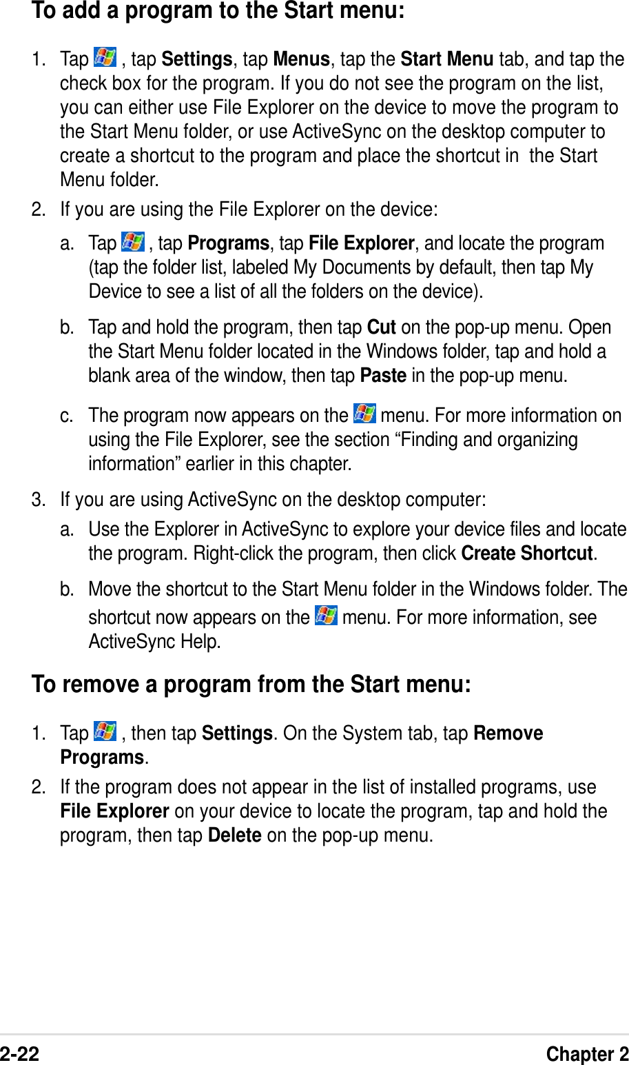 2-22Chapter 2To add a program to the Start menu:1. Tap   , tap Settings, tap Menus, tap the Start Menu tab, and tap thecheck box for the program. If you do not see the program on the list,you can either use File Explorer on the device to move the program tothe Start Menu folder, or use ActiveSync on the desktop computer tocreate a shortcut to the program and place the shortcut in  the StartMenu folder.2. If you are using the File Explorer on the device:a. Tap   , tap Programs, tap File Explorer, and locate the program(tap the folder list, labeled My Documents by default, then tap MyDevice to see a list of all the folders on the device).b. Tap and hold the program, then tap Cut on the pop-up menu. Openthe Start Menu folder located in the Windows folder, tap and hold ablank area of the window, then tap Paste in the pop-up menu.c. The program now appears on the   menu. For more information onusing the File Explorer, see the section “Finding and organizinginformation” earlier in this chapter.3. If you are using ActiveSync on the desktop computer:a. Use the Explorer in ActiveSync to explore your device files and locatethe program. Right-click the program, then click Create Shortcut.b. Move the shortcut to the Start Menu folder in the Windows folder. Theshortcut now appears on the   menu. For more information, seeActiveSync Help.To remove a program from the Start menu:1. Tap   , then tap Settings. On the System tab, tap RemovePrograms.2. If the program does not appear in the list of installed programs, useFile Explorer on your device to locate the program, tap and hold theprogram, then tap Delete on the pop-up menu.