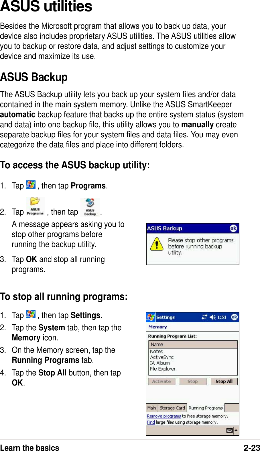 Learn the basics2-231. Tap   , then tap Settings.2. Tap the System tab, then tap theMemory icon.3. On the Memory screen, tap theRunning Programs tab.4. Tap the Stop All button, then tapOK.2. Tap   , then tap  .A message appears asking you tostop other programs beforerunning the backup utility.3. Tap OK and stop all runningprograms.To stop all running programs:ASUS utilitiesBesides the Microsoft program that allows you to back up data, yourdevice also includes proprietary ASUS utilities. The ASUS utilities allowyou to backup or restore data, and adjust settings to customize yourdevice and maximize its use.ASUS BackupThe ASUS Backup utility lets you back up your system files and/or datacontained in the main system memory. Unlike the ASUS SmartKeeperautomatic backup feature that backs up the entire system status (systemand data) into one backup file, this utility allows you to manually createseparate backup files for your system files and data files. You may evencategorize the data files and place into different folders.To access the ASUS backup utility:1. Tap   , then tap Programs.