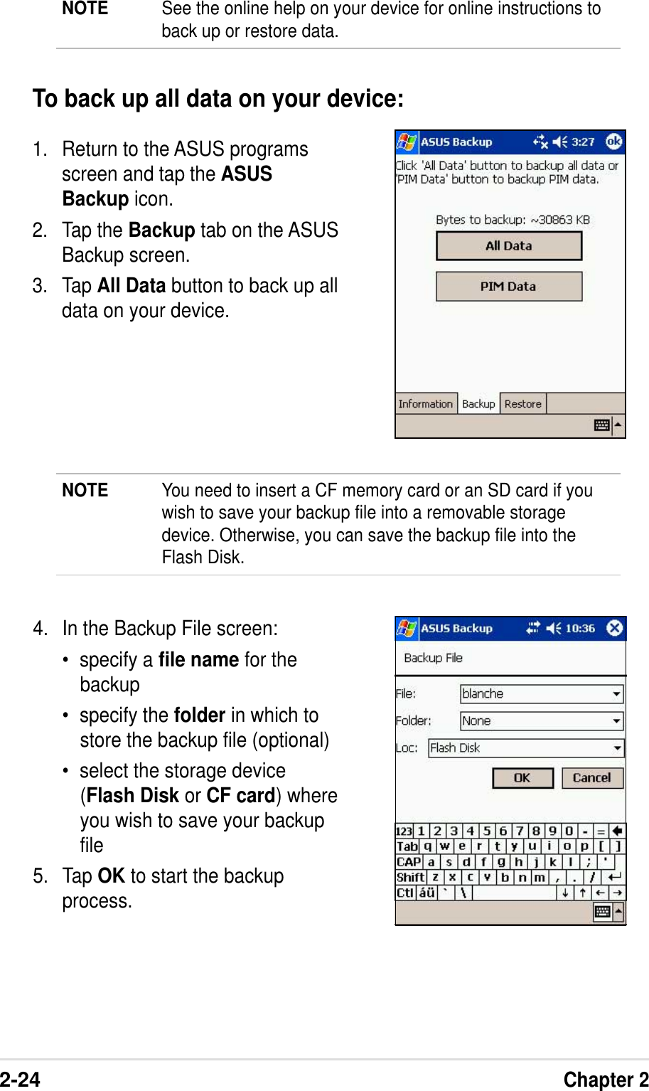 2-24Chapter 21. Return to the ASUS programsscreen and tap the ASUSBackup icon.2. Tap the Backup tab on the ASUSBackup screen.3. Tap All Data button to back up alldata on your device.To back up all data on your device:4. In the Backup File screen:•specify a file name for thebackup•specify the folder in which tostore the backup file (optional)•select the storage device(Flash Disk or CF card) whereyou wish to save your backupfile5. Tap OK to start the backupprocess.NOTE You need to insert a CF memory card or an SD card if youwish to save your backup file into a removable storagedevice. Otherwise, you can save the backup file into theFlash Disk.NOTE See the online help on your device for online instructions toback up or restore data.