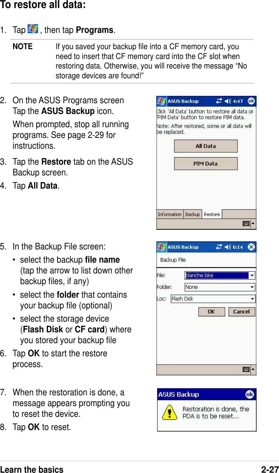 Learn the basics2-27To restore all data:1. Tap   , then tap Programs.NOTE If you saved your backup file into a CF memory card, youneed to insert that CF memory card into the CF slot whenrestoring data. Otherwise, you will receive the message “Nostorage devices are found!”2. On the ASUS Programs screenTap the ASUS Backup icon.When prompted, stop all runningprograms. See page 2-29 forinstructions.3. Tap the Restore tab on the ASUSBackup screen.4. Tap All Data.5. In the Backup File screen:•select the backup file name(tap the arrow to list down otherbackup files, if any)•select the folder that containsyour backup file (optional)•select the storage device(Flash Disk or CF card) whereyou stored your backup file6. Tap OK to start the restoreprocess.7. When the restoration is done, amessage appears prompting youto reset the device.8. Tap OK to reset.