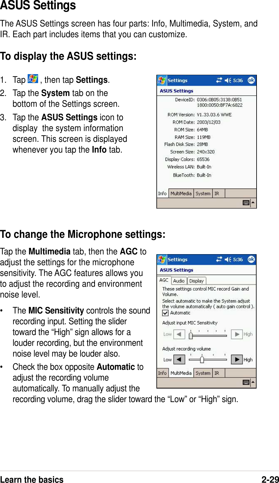 Learn the basics2-291. Tap   , then tap Settings.2. Tap the System tab on thebottom of the Settings screen.3. Tap the ASUS Settings icon todisplay  the system informationscreen. This screen is displayedwhenever you tap the Info tab.ASUS SettingsThe ASUS Settings screen has four parts: Info, Multimedia, System, andIR. Each part includes items that you can customize.To display the ASUS settings:To change the Microphone settings:Tap the Multimedia tab, then the AGC toadjust the settings for the microphonesensitivity. The AGC features allows youto adjust the recording and environmentnoise level.•The MIC Sensitivity controls the soundrecording input. Setting the slidertoward the “High” sign allows for alouder recording, but the environmentnoise level may be louder also.•Check the box opposite Automatic toadjust the recording volumeautomatically. To manually adjust therecording volume, drag the slider toward the “Low” or “High” sign.