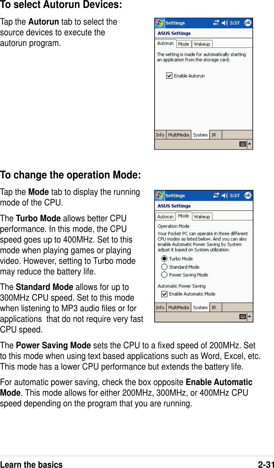 Learn the basics2-31To change the operation Mode:Tap the Mode tab to display the runningmode of the CPU.The Turbo Mode allows better CPUperformance. In this mode, the CPUspeed goes up to 400MHz. Set to thismode when playing games or playingvideo. However, setting to Turbo modemay reduce the battery life.The Standard Mode allows for up to300MHz CPU speed. Set to this modewhen listening to MP3 audio files or forapplications  that do not require very fastCPU speed.The Power Saving Mode sets the CPU to a fixed speed of 200MHz. Setto this mode when using text based applications such as Word, Excel, etc.This mode has a lower CPU performance but extends the battery life.For automatic power saving, check the box opposite Enable AutomaticMode. This mode allows for either 200MHz, 300MHz, or 400MHz CPUspeed depending on the program that you are running.Tap the Autorun tab to select thesource devices to execute theautorun program.To select Autorun Devices: