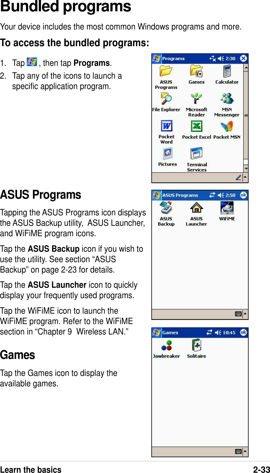 Learn the basics2-33Bundled programsYour device includes the most common Windows programs and more.To access the bundled programs:1. Tap   , then tap Programs.2. Tap any of the icons to launch aspecific application program.ASUS ProgramsTapping the ASUS Programs icon displaysthe ASUS Backup utility,  ASUS Launcher,and WiFiME program icons.Tap the ASUS Backup icon if you wish touse the utility. See section “ASUSBackup” on page 2-23 for details.Tap the ASUS Launcher icon to quicklydisplay your frequently used programs.Tap the WiFiME icon to launch theWiFiME program. Refer to the WiFiMEsection in “Chapter 9  Wireless LAN.”GamesTap the Games icon to display theavailable games.
