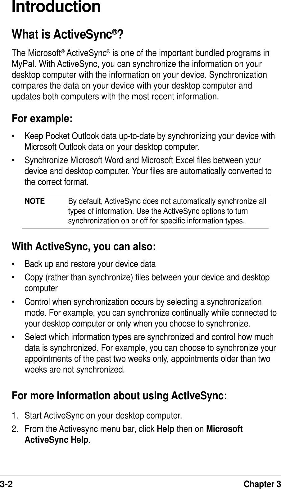 3-2Chapter 3IntroductionWhat is ActiveSync®?The Microsoft® ActiveSync® is one of the important bundled programs inMyPal. With ActiveSync, you can synchronize the information on yourdesktop computer with the information on your device. Synchronizationcompares the data on your device with your desktop computer andupdates both computers with the most recent information.For example:•Keep Pocket Outlook data up-to-date by synchronizing your device withMicrosoft Outlook data on your desktop computer.•Synchronize Microsoft Word and Microsoft Excel files between yourdevice and desktop computer. Your files are automatically converted tothe correct format.NOTE By default, ActiveSync does not automatically synchronize alltypes of information. Use the ActiveSync options to turnsynchronization on or off for specific information types.With ActiveSync, you can also:•Back up and restore your device data•Copy (rather than synchronize) files between your device and desktopcomputer•Control when synchronization occurs by selecting a synchronizationmode. For example, you can synchronize continually while connected toyour desktop computer or only when you choose to synchronize.•Select which information types are synchronized and control how muchdata is synchronized. For example, you can choose to synchronize yourappointments of the past two weeks only, appointments older than twoweeks are not synchronized.For more information about using ActiveSync:1. Start ActiveSync on your desktop computer.2. From the Activesync menu bar, click Help then on MicrosoftActiveSync Help.