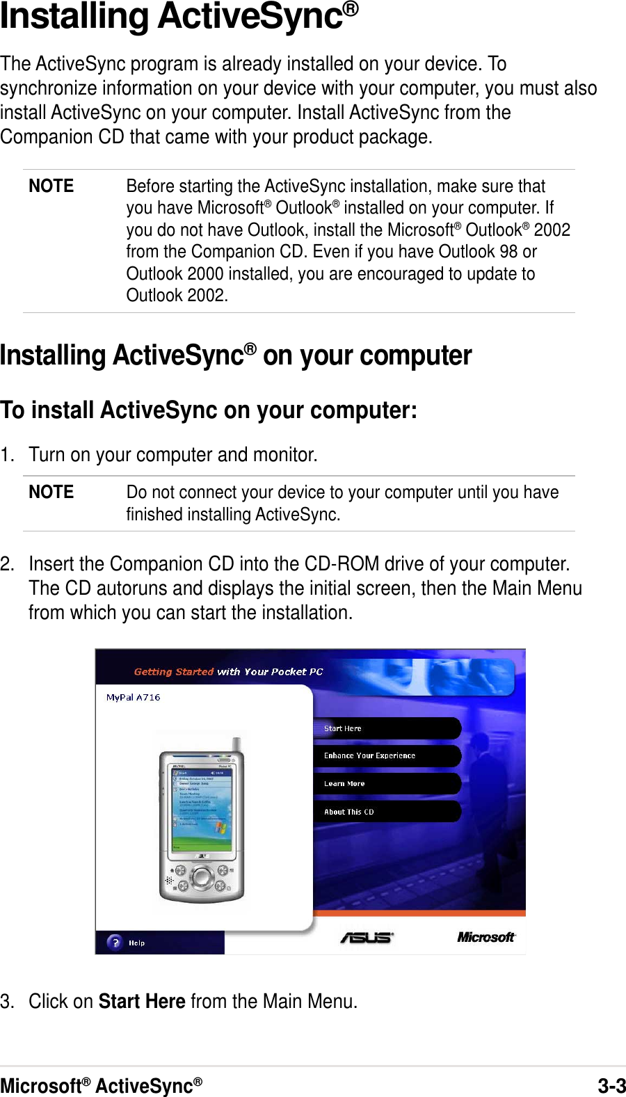 Microsoft® ActiveSync®3-3Installing ActiveSync®The ActiveSync program is already installed on your device. Tosynchronize information on your device with your computer, you must alsoinstall ActiveSync on your computer. Install ActiveSync from theCompanion CD that came with your product package.NOTE Before starting the ActiveSync installation, make sure thatyou have Microsoft® Outlook® installed on your computer. Ifyou do not have Outlook, install the Microsoft® Outlook® 2002from the Companion CD. Even if you have Outlook 98 orOutlook 2000 installed, you are encouraged to update toOutlook 2002.Installing ActiveSync® on your computerTo install ActiveSync on your computer:1. Turn on your computer and monitor.NOTE Do not connect your device to your computer until you havefinished installing ActiveSync.2. Insert the Companion CD into the CD-ROM drive of your computer.The CD autoruns and displays the initial screen, then the Main Menufrom which you can start the installation.3. Click on Start Here from the Main Menu.