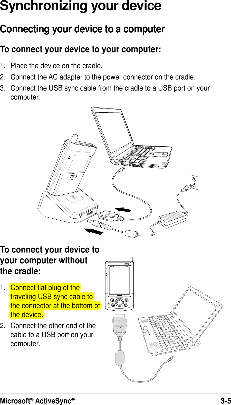 Microsoft® ActiveSync®3-5Synchronizing your deviceConnecting your device to a computerTo connect your device to your computer:1. Place the device on the cradle.2. Connect the AC adapter to the power connector on the cradle.3. Connect the USB sync cable from the cradle to a USB port on yourcomputer.To connect your device toyour computer withoutthe cradle:1. Connect flat plug of thetraveling USB sync cable tothe connector at the bottom ofthe device.2. Connect the other end of thecable to a USB port on yourcomputer.
