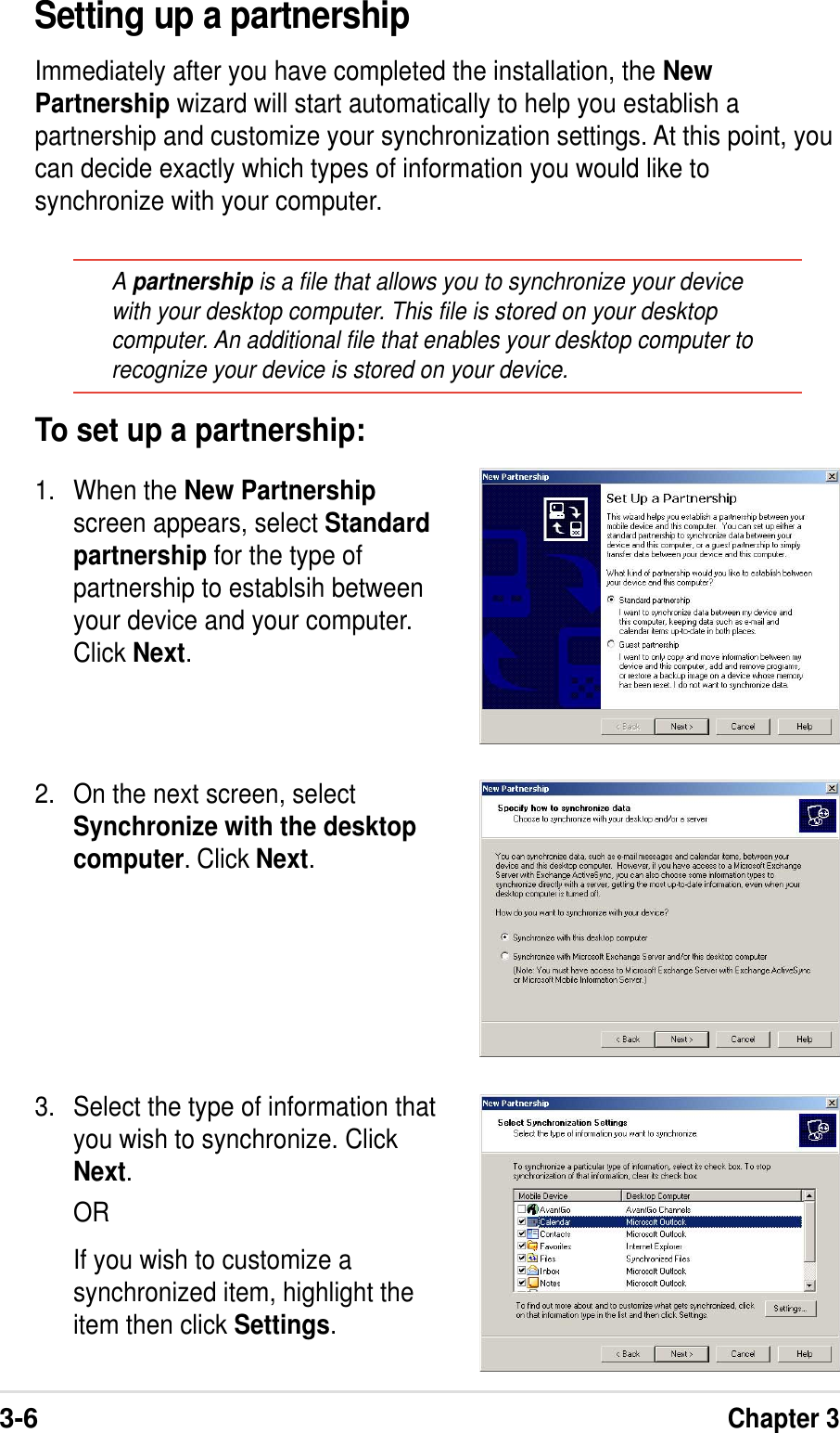 3-6Chapter 3Setting up a partnershipImmediately after you have completed the installation, the NewPartnership wizard will start automatically to help you establish apartnership and customize your synchronization settings. At this point, youcan decide exactly which types of information you would like tosynchronize with your computer.A partnership is a file that allows you to synchronize your devicewith your desktop computer. This file is stored on your desktopcomputer. An additional file that enables your desktop computer torecognize your device is stored on your device.2. On the next screen, selectSynchronize with the desktopcomputer. Click Next.3. Select the type of information thatyou wish to synchronize. ClickNext.ORIf you wish to customize asynchronized item, highlight theitem then click Settings.To set up a partnership:1. When the New Partnershipscreen appears, select Standardpartnership for the type ofpartnership to establsih betweenyour device and your computer.Click Next.