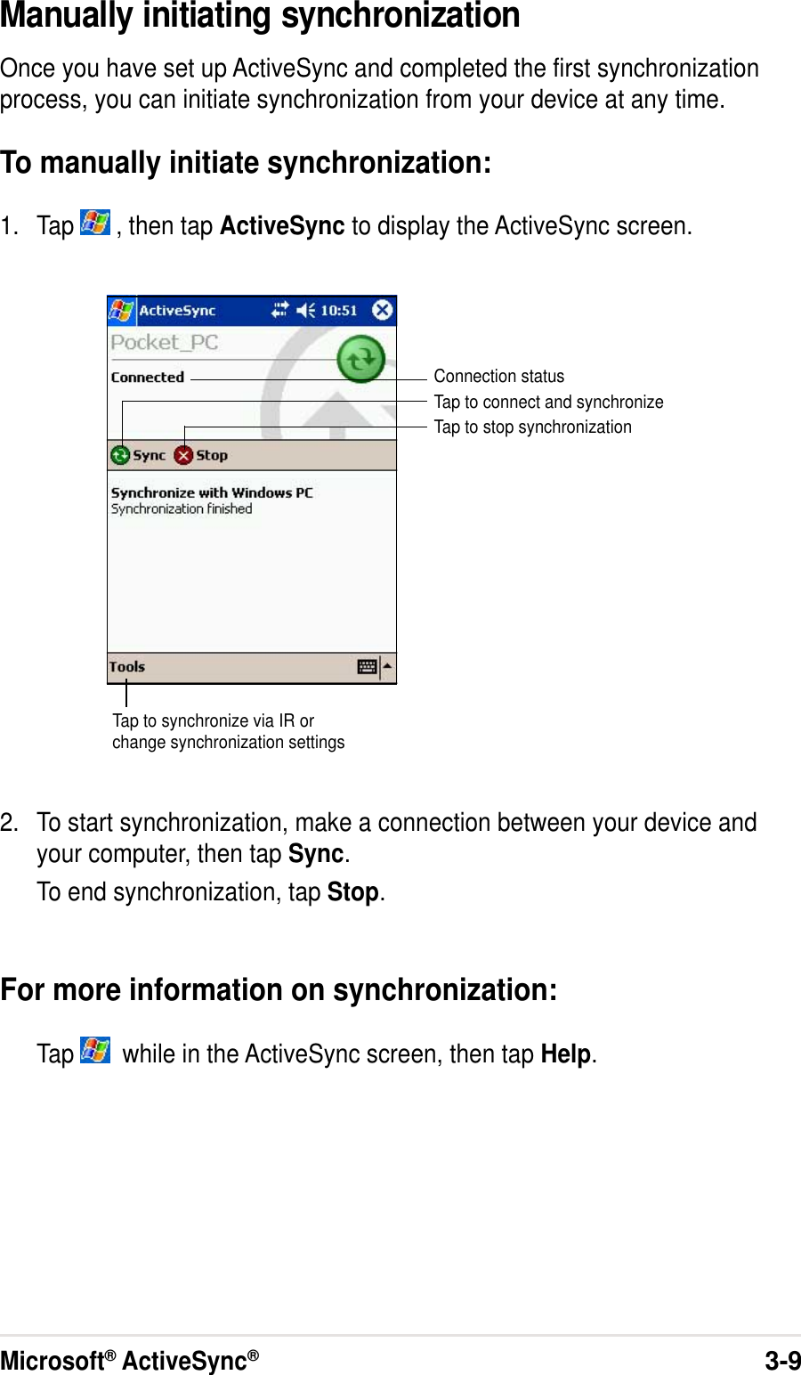 Microsoft® ActiveSync®3-9Manually initiating synchronizationOnce you have set up ActiveSync and completed the first synchronizationprocess, you can initiate synchronization from your device at any time.To manually initiate synchronization:1. Tap   , then tap ActiveSync to display the ActiveSync screen.2. To start synchronization, make a connection between your device andyour computer, then tap Sync.To end synchronization, tap Stop.For more information on synchronization:Tap    while in the ActiveSync screen, then tap Help.Connection statusTap to connect and synchronizeTap to stop synchronizationTap to synchronize via IR orchange synchronization settings
