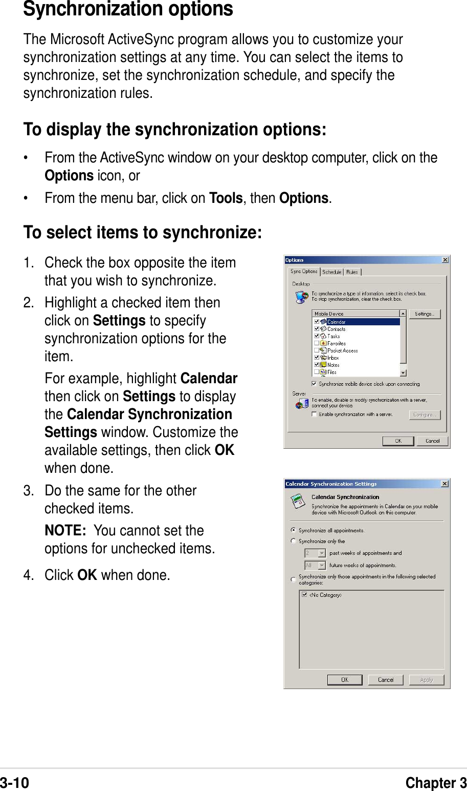 3-10Chapter 3Synchronization optionsThe Microsoft ActiveSync program allows you to customize yoursynchronization settings at any time. You can select the items tosynchronize, set the synchronization schedule, and specify thesynchronization rules.To display the synchronization options:•From the ActiveSync window on your desktop computer, click on theOptions icon, or•From the menu bar, click on Tools, then Options.1. Check the box opposite the itemthat you wish to synchronize.2. Highlight a checked item thenclick on Settings to specifysynchronization options for theitem.For example, highlight Calendarthen click on Settings to displaythe Calendar SynchronizationSettings window. Customize theavailable settings, then click OKwhen done.3. Do the same for the otherchecked items.NOTE:  You cannot set theoptions for unchecked items.4. Click OK when done.To select items to synchronize: