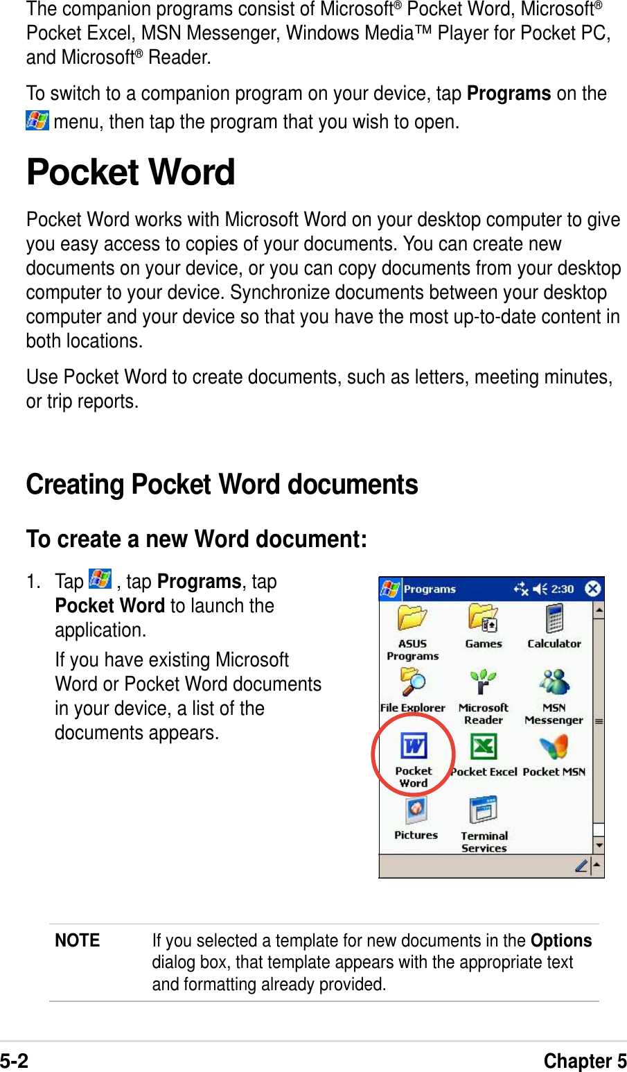 5-2Chapter 5The companion programs consist of Microsoft® Pocket Word, Microsoft®Pocket Excel, MSN Messenger, Windows Media™ Player for Pocket PC,and Microsoft® Reader.To switch to a companion program on your device, tap Programs on the menu, then tap the program that you wish to open.Pocket WordPocket Word works with Microsoft Word on your desktop computer to giveyou easy access to copies of your documents. You can create newdocuments on your device, or you can copy documents from your desktopcomputer to your device. Synchronize documents between your desktopcomputer and your device so that you have the most up-to-date content inboth locations.Use Pocket Word to create documents, such as letters, meeting minutes,or trip reports.1. Tap   , tap Programs, tapPocket Word to launch theapplication.If you have existing MicrosoftWord or Pocket Word documentsin your device, a list of thedocuments appears.Creating Pocket Word documentsTo create a new Word document:NOTE If you selected a template for new documents in the Optionsdialog box, that template appears with the appropriate textand formatting already provided.
