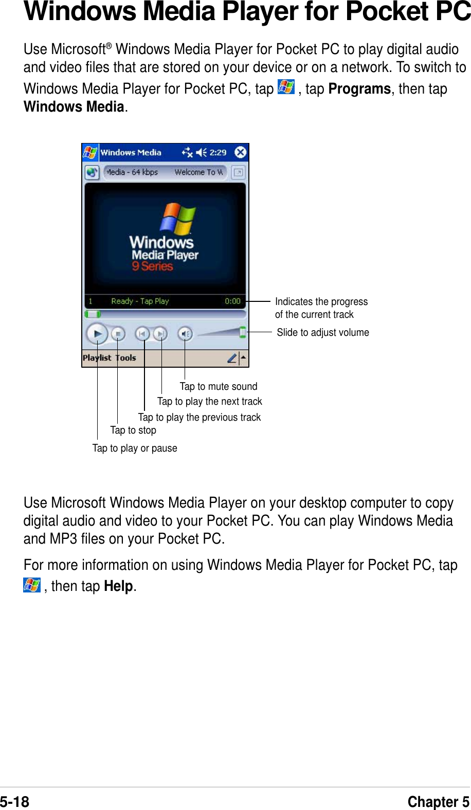 5-18Chapter 5Windows Media Player for Pocket PCUse Microsoft® Windows Media Player for Pocket PC to play digital audioand video files that are stored on your device or on a network. To switch toWindows Media Player for Pocket PC, tap   , tap Programs, then tapWindows Media.Use Microsoft Windows Media Player on your desktop computer to copydigital audio and video to your Pocket PC. You can play Windows Mediaand MP3 files on your Pocket PC.For more information on using Windows Media Player for Pocket PC, tap , then tap Help.Indicates the progressof the current trackTap to play or pauseTap to stopTap to play the previous trackTap to play the next trackSlide to adjust volumeTap to mute sound