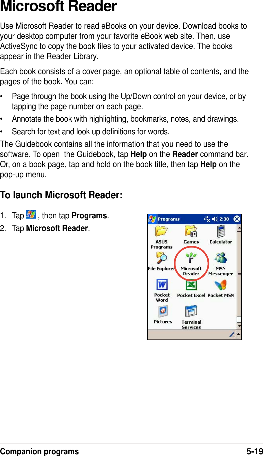 Companion programs5-19Microsoft ReaderUse Microsoft Reader to read eBooks on your device. Download books toyour desktop computer from your favorite eBook web site. Then, useActiveSync to copy the book files to your activated device. The booksappear in the Reader Library.Each book consists of a cover page, an optional table of contents, and thepages of the book. You can:•Page through the book using the Up/Down control on your device, or bytapping the page number on each page.•Annotate the book with highlighting, bookmarks, notes, and drawings.•Search for text and look up definitions for words.The Guidebook contains all the information that you need to use thesoftware. To open  the Guidebook, tap Help on the Reader command bar.Or, on a book page, tap and hold on the book title, then tap Help on thepop-up menu.To launch Microsoft Reader:1. Tap   , then tap Programs.2. Tap Microsoft Reader.