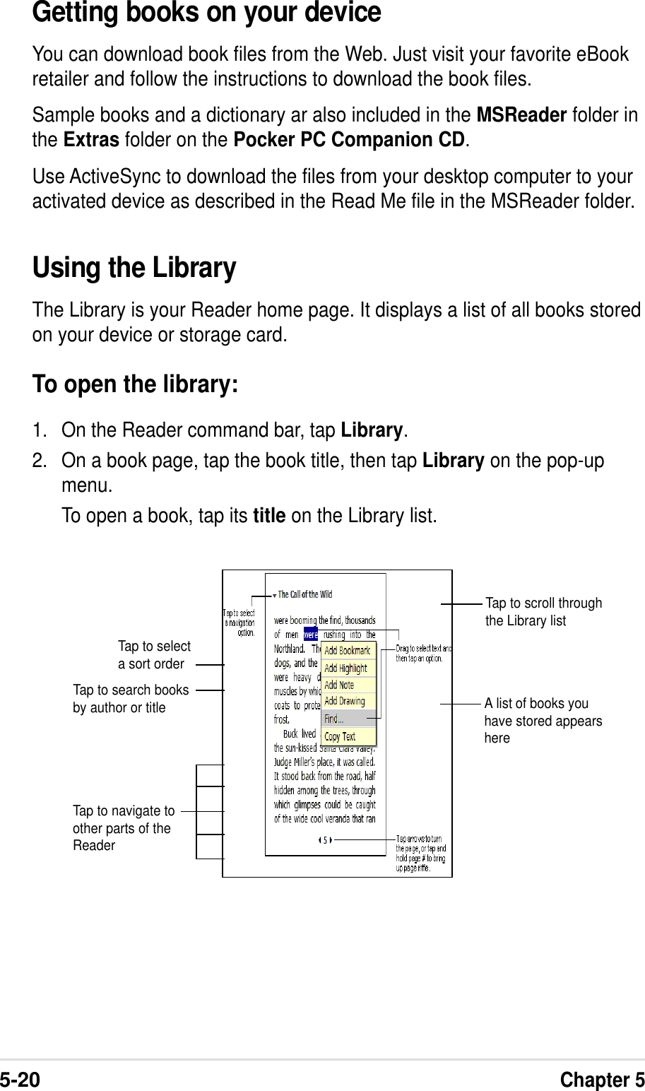 5-20Chapter 5Using the LibraryThe Library is your Reader home page. It displays a list of all books storedon your device or storage card.To open the library:1. On the Reader command bar, tap Library.2. On a book page, tap the book title, then tap Library on the pop-upmenu.To open a book, tap its title on the Library list.Tap to scroll throughthe Library listTap to selecta sort orderTap to search booksby author or titleTap to navigate toother parts of theReaderA list of books youhave stored appearshereGetting books on your deviceYou can download book files from the Web. Just visit your favorite eBookretailer and follow the instructions to download the book files.Sample books and a dictionary ar also included in the MSReader folder inthe Extras folder on the Pocker PC Companion CD.Use ActiveSync to download the files from your desktop computer to youractivated device as described in the Read Me file in the MSReader folder.